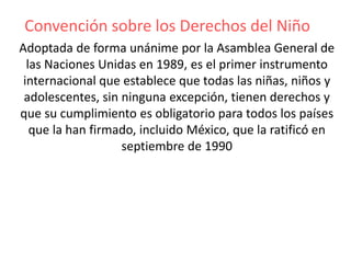 Convención sobre los Derechos del Niño
Adoptada de forma unánime por la Asamblea General de
las Naciones Unidas en 1989, es el primer instrumento
internacional que establece que todas las niñas, niños y
adolescentes, sin ninguna excepción, tienen derechos y
que su cumplimiento es obligatorio para todos los países
que la han firmado, incluido México, que la ratificó en
septiembre de 1990
 