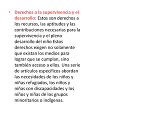 • Derechos a la supervivencia y el
desarrollo: Estos son derechos a
los recursos, las aptitudes y las
contribuciones necesarias para la
supervivencia y el pleno
desarrollo del niño Estos
derechos exigen no solamente
que existan los medios para
lograr que se cumplan, sino
también acceso a ellos. Una serie
de artículos específicos abordan
las necesidades de los niños y
niñas refugiados, los niños y
niñas con discapacidades y los
niños y niñas de los grupos
minoritarios o indígenas.
 