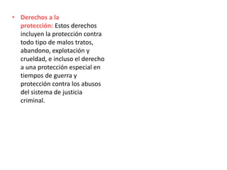 • Derechos a la
protección: Estos derechos
incluyen la protección contra
todo tipo de malos tratos,
abandono, explotación y
crueldad, e incluso el derecho
a una protección especial en
tiempos de guerra y
protección contra los abusos
del sistema de justicia
criminal.
 