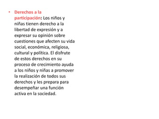 • Derechos a la
participación: Los niños y
niñas tienen derecho a la
libertad de expresión y a
expresar su opinión sobre
cuestiones que afecten su vida
social, económica, religiosa,
cultural y política. El disfrute
de estos derechos en su
proceso de crecimiento ayuda
a los niños y niñas a promover
la realización de todos sus
derechos y les prepara para
desempeñar una función
activa en la sociedad.
 
