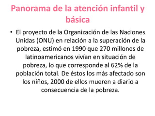Panorama de la atención infantil y
básica
• El proyecto de la Organización de las Naciones
Unidas (ONU) en relación a la superación de la
pobreza, estimó en 1990 que 270 millones de
latinoamericanos vivían en situación de
pobreza, lo que corresponde al 62% de la
población total. De éstos los más afectado son
los niños, 2000 de ellos mueren a diario a
consecuencia de la pobreza.
 