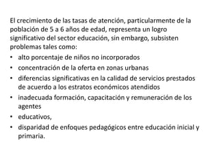 El crecimiento de las tasas de atención, particularmente de la
población de 5 a 6 años de edad, representa un logro
significativo del sector educación, sin embargo, subsisten
problemas tales como:
• alto porcentaje de niños no incorporados
• concentración de la oferta en zonas urbanas
• diferencias significativas en la calidad de servicios prestados
de acuerdo a los estratos económicos atendidos
• inadecuada formación, capacitación y remuneración de los
agentes
• educativos,
• disparidad de enfoques pedagógicos entre educación inicial y
primaria.
 