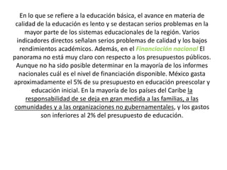 En lo que se refiere a la educación básica, el avance en materia de
calidad de la educación es lento y se destacan serios problemas en la
mayor parte de los sistemas educacionales de la región. Varios
indicadores directos señalan serios problemas de calidad y los bajos
rendimientos académicos. Además, en el Financiación nacional El
panorama no está muy claro con respecto a los presupuestos públicos.
Aunque no ha sido posible determinar en la mayoría de los informes
nacionales cuál es el nivel de financiación disponible. México gasta
aproximadamente el 5% de su presupuesto en educación preescolar y
educación inicial. En la mayoría de los países del Caribe la
responsabilidad de se deja en gran medida a las familias, a las
comunidades y a las organizaciones no gubernamentales, y los gastos
son inferiores al 2% del presupuesto de educación.
 