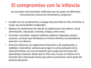 El compromiso con la infancia
los acuerdos internacionales ratificados por los países en diferentes
circunstancias y temas de convocatoria, proponen:
• Cumplir con los compromisos y otorgar alta prioridad al niño, la familia, la
mujer, las comunidades marginadas.
• Mejorar las condiciones de vida de las poblaciones más pobres: salud,
alimentación, educación, vivienda, trabajo, entre otros.
• Formular, consolidar, impulsar políticas públicas integradas, planes,
acciones, servicios que fortalezcan el rol de la familia y la prioridad de
atención a la infancia.
• Articular esfuerzos con organismos financieros y de cooperación, y
redoblar e intensificar acciones para lograr la universalización de la
educación básica con una concepción que acepta que las bases del
aprendizaje empiezan desde que el niño nace, lo que se traduce en la
inclusión de la educación inicial, parvularia o preescolar como parte del
proceso educativo.
 