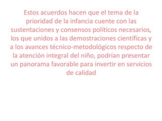 Estos acuerdos hacen que el tema de la
prioridad de la infancia cuente con las
sustentaciones y consensos políticos necesarios,
los que unidos a las demostraciones científicas y
a los avances técnico-metodológicos respecto de
la atención integral del niño, podrían presentar
un panorama favorable para invertir en servicios
de calidad
 