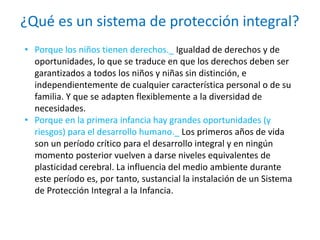 ¿Qué es un sistema de protección integral?
• Porque los niños tienen derechos._ Igualdad de derechos y de
oportunidades, lo que se traduce en que los derechos deben ser
garantizados a todos los niños y niñas sin distinción, e
independientemente de cualquier característica personal o de su
familia. Y que se adapten flexiblemente a la diversidad de
necesidades.
• Porque en la primera infancia hay grandes oportunidades (y
riesgos) para el desarrollo humano._ Los primeros años de vida
son un período crítico para el desarrollo integral y en ningún
momento posterior vuelven a darse niveles equivalentes de
plasticidad cerebral. La influencia del medio ambiente durante
este período es, por tanto, sustancial la instalación de un Sistema
de Protección Integral a la Infancia.
 