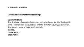 • Lame-duck Session
Devices of Parliamentary Proceedings
Question Hour
The first hour of every parliamentary sitting is slotted for this. During this
time, the members ask questions and the ministers usually give answers.
The questions are of three kinds, namely,
starred,
unstarred and
short notice.
 