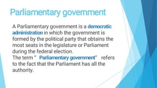 Parliamentary government
A Parliamentary government is a democratic
administration in which the government is
formed by the political party that obtains the
most seats in the legislature or Parliament
during the federal election.
The term “ Parliamentary government” refers
to the fact that the Parliament has all the
authority.
 