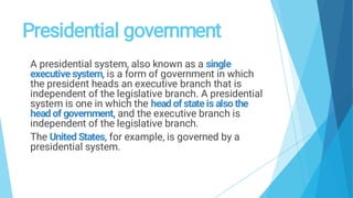Presidential government
A presidential system, also known as a single
executive system, is a form of government in which
the president heads an executive branch that is
independent of the legislative branch. A presidential
system is one in which the head of state is also the
head of government, and the executive branch is
independent of the legislative branch.
The United States, for example, is governed by a
presidential system.
 