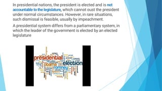 In presidential nations, the president is elected and is not
accountable to the legislature, which cannot oust the president
under normal circumstances. However, in rare situations,
such dismissal is feasible, usually by impeachment.
A presidential system differs from a parliamentary system, in
which the leader of the government is elected by an elected
legislature
 