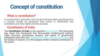 Concept of constitution
What is constitution?
A constitution is primarily a set of rules and principles specifying how
a country should be governed, how power is distributed and
controlled, and what rights citizens possess.
Constitution of India
The Constitution of India is the supreme law of India. The document
lays down the framework that demarcates fundamental political
code, structure, procedures, powers, and duties of government
institutions and sets out fundamental rights, directive principles, and
the duties of citizens. It is the longest written national constitution in
the world.
 