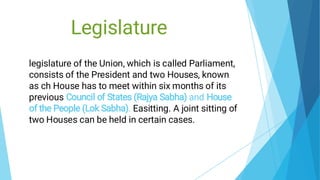 Legislature
legislature of the Union, which is called Parliament,
consists of the President and two Houses, known
as ch House has to meet within six months of its
previous Council of States (Rajya Sabha) and House
of the People (Lok Sabha). Easitting. A joint sitting of
two Houses can be held in certain cases.
 