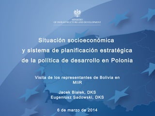 Situación socioeconómica 
y sistema de planificación estratégica 
de la política de desarrollo en Polonia 
Visita de los representantes de Bolivia en 
MIiR 
Jacek Białek, DKS 
Eugeniusz Sadowski, DKS 
6 de marzo de 2014 
 