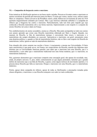 VI. — Campanhas da burguesia contra o marxismo.
Estas tentativas de falsificação apoiam-se em bases muito variadas. Procura-se levantar contra o marxismo os
autores socialistas do período pré-marxista (antes de Marx). É assim que vemos, muitas vezes, utilizar contra
Marx os «utopistas». Outros servem-se de Proudhon; outros, ainda, bebem nos revisionistas de antes de 1914
(portanto magistralmente refutados por Lénine). Mas o que interessa sobretudo sublinhar é a campanha de
silêncio que a burguesia faz contra o marxismo. Particularmente, tudo tem feito para impedir que seja
conhecida a filosofia materialista sob a sua forma marxista. Impressionante a este respeito é o conjunto do
ensino filosófico tal como é dado em França.
Nos estabelecimentos de ensino secundário, ensina-se a filosofia. Mas pode acompanhar-se todo esse ensino
sem jamais aprender que existe uma filosofia materialista elaborada por Marx e Engels. Quando, nos
manuais de filosofia, se fala de materialismo (porque é conveniente falar nisso), o marxismo e o
materialismo são sempre abordados em separado. Apresenta-se o marxismo, em geral, unicamente como
uma doutrina política, e, quando se fala do materialismo histórico, não se fala a este respeito da filosofia do
materialismo; enfim, ignora-se tudo do materialismo dialéctico.
Esta situação não existe somente nas escolas e liceus: é exactamente a mesma nas Universidades. O facto
mais característico é que pode ser-se, em França, um «especialista» da filosofia, munido dos diplomas mais
distintos que as Universidades francesas passam, sem saber que o marxismo tem uma filosofia, que é o
materialismo, e sem saber que o materialismo tradicional tem uma forma moderna, que é o marxismo, ou
materialismo dialéctico.
Nós, queremos demonstrar que o marxismo comporta uma concepção geral, não apenas da sociedade, mas,
ainda, do próprio universo. É, pois, inútil, contrariamente ao que alguns pretendem, lamentar que o grande
defeito do marxismo seja a sua falta de filosofia, e querer, como alguns teóricos do movimento operário, ir à
procura dessa filosofia que falta ao marxismo. Porque o marxismo tem uma filosofia, que é o materialismo
dialéctico.
Porém, apesar desta campanha de silêncio, apesar de todas as falsificações e precauções tomadas pelas
classes dirigentes, o marxismo e a sua filosofia começam a ser cada vez mais conhecidos.
 