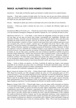 ÍNDICE ALFABÉTICO DOS NOMES CITADOS
AGNÓSTICOS — Nome dado, em filosofia, àqueles que declaram a verdade inacessível ao espírito humano.
ALQUIMIA — Nome dado à química da idade média. Era Uma arte, mais do que uma ciência, próxima da
magia, que consistia em procurar um remédio próprio para curar todos os males (panaceia) e a transmutação
dos metais em ouro, pela «pedra filosofal».
ANÁLISE — Operação do espírito que consiste em decompor uma coisa ou uma ideia nos seus elementos.
ANATOMIA — Ciência que estuda a estrutura dos seres vivos e as relações dos diferentes órgãos que os
constituem.
ANAXÍMENES DE MILETO (VI século a. C) — Filósofo da escola de Jónia. Sucedeu ao seu mestre Anaximandro,
e teve por discípulos Anaxágoras e Diógenes de Apolónia. Segundo ele, o ar é o princípio de todas as coisas.
ARISTÓTELES (384-322 a. C) — Com Platão, o maior filósofo da antiguidade. Ensinou em Atenas, de onde
teve que fugir, um ano antes de morrer, para escapar a perseguições por «impiedade». Discípulo, mas
adversário de Platão, Aristóteles tenta dar fundamentos realistas à filosofia idealista deste, pela observação
sistemática do mundo sensível, mas parte, como ele, do conceito da ideia. Todo o ser —ou substância — é
feito de dois princípios: a matéria e a forma. A matéria é uma massa bruta, inerte, indistinta; para que se torne
esta, ou aquela coisa, «isto» ou «aquilo», é preciso que se lhe aplique uma forma. Esta é a ideia, activa,
específica. É ela que dá à matéria a sua qualificação. A forma suprema, a que compreende todas as outras, é
Deus. Também Aristóteles, repelindo a concepção mecanicista de Demócrito, introduz o finalismo: foi Deus
que organizou o universo. Aristóteles foi o fundador da lógica, no que respeita ao raciocínio exacto. A ideia
do desenvolvimento é uma ideia central do seu sistema. Os desenvolvimentos cósmico, orgânico, das formas
do Estado, etc, são, por toda a parte, concebidos como uma evolução do imperfeito ao perfeito, do geral ao
particular. Engels chamou-lhe o cérebro mais universal de todos os filósofos gregos, o que se entregou já à
pesquisa das formas essenciais do raciocínio dialéctico. (Ver Friedrich ENGELS: «Socialismo utópico e
socialismo científico».) Na idade média, os discípulos deste grande sábio, deste grande lógico, conservaram
do seu ensinamento apenas o aspecto formal, abstracto; incapazes de repensar o aristotelismo à luz dos
progressos da ciência, transformaram-no num sistema dissecado e estéril, que formou a base da escolástica.
ÁTOMO — Assim se chama, em química e em física, à partícula de matéria que integra a mais pequena
quantidade de um elemento que possa entrar em combinação. Na filosofia materialista antiga, este termo
designava o mais pequeno elemento da matéria, absolutamente indivisível, o elemento primeiro, a partir do
qual se constituía, por combinação e agregação, toda a natureza.
BACON, François de Verulam (1561-1626) — Célebre filósofo inglês. Membro da Câmara dos Comuns, em
1593, Bacon foi nomeado, em 1604, advogado ordinário da coroa; em 1613, procurador geral; em 1617,
ministro da justiça; e, em 1618, grande chanceler da coroa. Condenado, em 1624, pelo Parlamento, à prisão e
ao degredo, por corrupção, foi posto em liberdade passados dois dias e regressou à vida privada. François
Bacon é autor de um grande número de obras científicas e filosóficas, entre as quais é preciso mencionar,
muito particularmente, o «Novum Organum» (1620), no qual opõe à antiga metafísica das ideias a priori a
lógica fundada na experiência. É um dos fundadores da filosofia e do método científico modernos.
BERKELEY, George (1685-1753) — Filósofo inglês, bispo e, um certo tempo, infeliz missionário na América.
A sua actividade clerical (enquanto padre protestante na Irlanda católica, anexada e colonizada, pela força,
no começo do século XVIII), ao serviço da política da nação inglesa conquistadora, assume um carácter
completamente reaccionário. Paralelamente a especulações de ordem espiritual, entregou-se, igualmente, a
outras mais materiais (por exemplo, sobre a utilidade das famosas casas operárias e do trabalho das crianças),
como o prova a sua obra: «Ensaio sobre as maneiras de evitar a ruína da Grã-Bretarma» (1720), composta
por ocasião da derrota da Southsea Company, que foi uma especulação aventurosa. Lenine caracterizou de
maneira profunda a sua filosofia. Encontrá-la-emos exposta na presente obra, primeira parte, capítulo II. As
suas concepções económicas (no «Querist»), em particular sobre o dinheiro, foram examinadas a fundo por
Marx, na sua «Contribuição para a crítica da economia política». Obras: «Nova teoria das percepções do
 