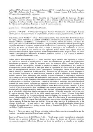 espírito» (1707); «Princípios do conhecimento humano» (1710)—tradução francesa de Charles Renouvier,
Paris, 1920; «Diálogos entre Hylas e Philonous» (1712) — tradução francesa de J. Beaulavon, Paris,
1895, exposição popular da obra precedente.
BRANLY, Edouard (1846-1940) — Físico. Descobriu, em 1873, as propriedades dos óxidos de cobre para
«corrigir» as correntes alternas. Em 1888, pôs de pé as primeiras radiocomunicações, descobrindo a
propriedade do «tubo de limalha». Graças ao seu «detector», nasceu a T.S.F.. Em 1898, expôs à Academia
das Ciências a aplicação da sua descoberta ao pedido de socorro dos navios.
CARTESIANISMO — Nome dado à filosofia de Descartes.
COPÉRNICO (1473-1543) — Célebre astrónomo polaco. Autor da obra intitulada: «As Revoluções da esfera
celeste», na qual prova o movimento de rotação da terra, à volta do seu eixo, e de translacção, à volta do sol.
D'ALEMBERT, Jean le Rond (1717-1783) —Um dos representantes mais característicos do século das luzes,
em França, grande matemático, d'Alembert fez trabalhos consideráveis para estabelecer os princípios da
mecânica. Publicou, com Diderot, a «Enciclopédia», ou «Dicionário pensado das ciências, das artes e dos
ofícios, para uma Sociedade de homens de letras». Esta grande obra, fortemente combatida pela monarquia,
largamente difundida e, finalmente, interdita pelo Conselho de Estado reaccionário, é o principal monumento
do século das luzes (33 volumes, 1751-1777). Compôs a introdução a tal enciclopédia: o Discurso
preliminar. O seu ponto de vista filosófico é o do cepticismo. Nem a matéria nem o espírito podem ser
conhecidos na sua essência, e pode supor-se o mundo completamente diferente do que se revela aos nossos
sentidos. Obras principais: «Miscelânea de literatura, história e filosofia» (1752); «Tratado de dinâmica»
(1753); e «Elementos de filosofia» (1758).
DARWIN, Charles Robert (1890-1882) — Célebre naturalista inglês, o teórico mais importante da evolução
nas ciências da natureza no século passado. A teoria do transformismo, que tinha sido já pressentida
anteriormente por Lamarck, Goeth, etc, encontrou nele a sua expressão decisiva, abrindo, assim, novos
caminhos à ciência. Darwin apoiou a sua teoria da evolução na hipótese da selecção natural, isto é, a selecção
na luta pela vida, que faz sobreviver os mais aptos. Partia de experiências da criação artificial de gado. Mas
onde está, na cega natureza, a mão do criador? Para responder a esta pergunta, Darwin serviu-se do «Ensaio
sobre o princípio da população», de Malthus (1798), na medida em que este partia de uma desproporção
entre o aumento da população e a possibilidade de aumentar os meios de subsistência. Embora a ciência
biológica moderna tenha examinado uma multidão de novos fenómenos, e modificado e completado,
efectivamente, os factores utilizados por Darwin muito genericamente, o pensamento fundamental da teoria
da evolução não está menos firmemente enraizado no pensamento moderno. Engels escreveu, a este respeito,
na «Evolução do socialismo»: «Darwin deu à concepção metafísica da natureza o golpe mais formidável,
provando que toda a natureza orgânica actual, as plantas, os animais, tal como o homem, é o produto de um
processo evolutivo que se processa desde há milhões de anos». No seu discurso sobre a sepultura de Marx,
Engels (1883) referiu as relações deste com Darwin, nos seguintes termos: «Do mesmo modo que Darwin
descobriu a lei da evolução da natureza orgânica, Marx descobriu a lei da evolução da história humana». No
que se refere à obra principal de Darwin, que acabava de aparecer (1859), «Da origem das espécies por meio
de selecção natural», Marx tinha já, em 1860, escrito numa carta a Engels: «Embora desenvolvido
grosseiramente à inglesa, é o livro que contém, do ponto de vista das ciências naturais, a base conforme ao
nosso». («Correspondência Marx-Engels», II volume, página 426.) Exprime-se de maneira análoga numa
carta a Lassalle, p. 346.) «A obra de Darwin é considerável, e convém-me como base, do ponto de vista das
ciências naturais, da luta das classes na história... Apesar de tuda o que tem de defeituoso, não só dá,
primeiro, à «teologia» [ver esta palavra mais adiante] um golpe mortal nas ciências naturais, como
estabelece, de maneira empírica, o sentido racional destas...» (Páginas 214, 287.) — Ver DARWIN: «Textos
escolhidos», Os Clássicos do povo.
DEDUÇÃO — Raciocínio que, a partir de uma proposição ou de um facto, enuncia as consequências que daí
resultam — ou, ainda, que conclui do geral para o particular.
DEMÓCRITO D'ABDÈRE (cerca de 460-370 anos A. C) — Filósofo grego, o maior materialista da antiguidade.
Segundo ele, só existem, realmente, os átomos e o vácuo. Os átomos são elementos primitivos,
extremamente pequenos, indivisíveis, diferindo na forma, na grandeza e na situação, e em perpétuo
 