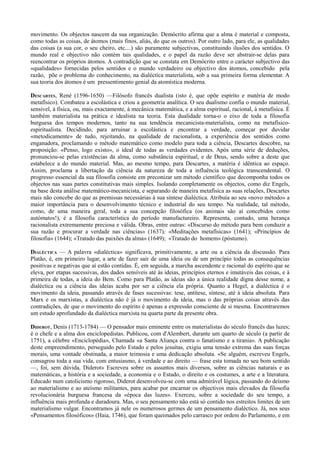 movimento. Os objectos nascem da sua organização. Demócrito afirma que a alma é material e composta,
como todas as coisas, de átomos (mais finos, aliás, do que os outros). Por outro lado, para ele, as qualidades
das coisas (a sua cor, o seu cheiro, etc....) são puramente subjectivas, constituindo ilusões dos sentidos. O
mundo real e objectivo não contém tais qualidades, e o papel da razão deve ser abstrair-se delas para
reencontrar os próprios átomos. A contradição que se constata em Demócrito entre o carácter subjectivo das
«qualidades» fornecidas pelos sentidos e o mundo verdadeiro ou objectivo dos átomos, concebido pela
razão, põe o problema do conhecimento, na dialéctica materialista, sob a sua primeira forma elementar. A
sua teoria dos átomos é um pressentimento genial da atomística moderna.
DESCARTES, René (1596-1650) —Filósofo francês dualista (isto é, que opõe espírito e matéria de modo
metafísico). Combateu a escolástica e criou a geometria analítica. O seu dualismo confia o mundo material,
sensível, à física, ou, mais exactamente, à mecânica matemática, e a alma espiritual, racional, à metafísica. É
também materialista na prática e idealista na teoria. Esta dualidade torna-o o eixo de toda a filosofia
burguesa dos tempos modernos, tanto na sua tendência mecanicista-materialista, como na metafísico-
espiritualista. Decidindo, para arruinar a escolástica e encontrar a verdade, começar por duvidar
«metodicamente» de tudo, rejeitando, na qualidade de racionalista, a experiência dos sentidos como
enganadora, proclamando o método matemático como modelo para toda a ciência, Descartes descobre, na
proposição: «Penso, logo existo», o ideal de todas as verdades evidentes. Após uma série de deduções,
pronunciou-se pelas existências da alma, como substância espiritual, e de Deus, sendo sobre a deste que
estabelece a do mundo material. Mas, ao mesmo tempo, para Descartes, a matéria é idêntica ao espaço.
Assim, proclama a libertação da ciência da natureza de toda a influência teológica transcendental. O
progresso essencial da sua filosofia consiste em preconizar um método científico que decomponha todos os
objectos nas suas partes constitutivas mais simples. Isolando completamente os objectos, como diz Engels,
na base desta análise matemático-mecanicista, e separando de maneira metafísica as suas relações, Descartes
mais não concebe do que as premissas necessárias à sua síntese dialéctica. Atribuía ao seu «novo método» a
maior importância para o desenvolvimento técnico e industrial do seu tempo. Na realidade, tal método,
como, de uma maneira geral, toda a sua concepção filosófica (os animais são aí concebidos como
autómatos!), é a filosofia característica do período manufactureiro. Representa, contudo, uma herança
racionalista extremamente preciosa e válida. Obras, entre outras: «Discurso do método para bem conduzir a
sua razão e procurar a verdade nas ciências» (1637); «Meditações metafísicas» (1641); «Princípios de
filosofia» (1644); «Tratado das paixões da alma» (1649); «Tratado do homem» (póstumo).
DIALÉCTICA — A palavra «dialéctica» significava, primitivamente, a arte ou a ciência da discussão. Para
Platão, é, em primeiro lugar, a arte de fazer sair de uma ideia ou de um princípio todas as consequências
positivas e negativas que aí estão contidas. É, em seguida, a marcha ascendente e racional do espírito que se
eleva, por etapas sucessivas, dos dados sensíveis até às ideias, princípios eternos e imutáveis das coisas, e à
primeira de todas, a ideia do Bem. Como para Platão, as ideias são a única realidade digna desse nome, a
dialéctica ou a ciência das ideias acaba por ser a ciência ela própria. Quanto a Hegel, a dialéctica é o
movimento da ideia, passando através de fases sucessivas: tese, antítese, síntese, até à ideia absoluta. Para
Marx e os marxistas, a dialéctica não é já o movimento da ideia, mas o das próprias coisas através das
contradições, de que o movimento do espírito é apenas a expressão consciente de si mesma. Encontraremos
um estudo aprofundado da dialéctica marxista na quarta parte da presente obra.
DIDEROT, Denis (1713-1784) — O pensador mais eminente entre os materialistas do século francês das luzes;
é o chefe e a alma dos enciclopedistas. Publicou, com d'Alembert, durante um quarto de século (a partir de
1751), a célebre «Enciclopédia», Chamada «a Santa Aliança contra o fanatismo e a tirania». A publicação
deste empreendimento, perseguido pelo Estado e pelos jesuítas, exigiu uma tensão extrema das suas forças
morais, uma vontade obstinada, a maior teimosia e uma dedicação absoluta. «Se alguém, escreveu Engels,
consagrou toda a sua vida, com entusiasmo, à verdade e ao direito — frase esta tomada no seu bom sentido
—, foi, sem dúvida, Diderot» Escreveu sobre os assuntos mais diversos, sobre as ciências naturais e as
matemáticas, a história e a sociedade, a economia e o Estado, o direito e os costumes, a arte e a literatura.
Educado num catolicismo rigoroso, Diderot desenvolveu-se com uma admirável lógica, passando do deísmo
ao materialismo e ao ateísmo militantes, para acabar por encarnar os objectivos mais elevados da filosofia
revolucionária burguesa francesa da «época das luzes». Exerceu, sobre a sociedade do seu tempo, a
influência mais profunda e duradoura. Mas, o seu pensamento não está só contido nos estreitos limites de um
materialismo vulgar. Encontramos já nele os numerosos germes de um pensamento dialéctico. Já, nos seus
«Pensamentos filosóficos» (Haia, 1746), que foram queimados pelo carrasco por ordem do Parlamento, e em
 