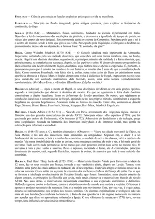 FISIOLOGIA — Ciência que estuda as funções orgânicas pelas quais a vida se manifesta.
FLOGÍSTICO — Princípio ou fluido imaginado pelos antigos quimícos, para explicar o fenómeno da
combustão, do fogo.
GALILEU (1564-1642) — Matemático, físico, astrónomo, fundador da ciência experimental em Itália.
Descobre a lei do isocronismo das oscilações do pêndulo, e demonstra a igualdade do tempo de queda, no
vácuo, dos corpos de peso desigual. Em astronomia aceita o sistema de Copérnico. Proclama pois que o sol é
o centro do mundo, sendo a terra que gira à sua volta. Perseguido pela Inquisição, é obrigado a desdizer-se,
pronunciando, depois da sua abjuração, a famosa frase: "E, contudo, ela gira!"
HEGEL, Georg Wilhelm Friedrich (1770-1831) — O filósofo idealista mais importante da Alemanha.
Importante, sobretudo pelo seu método dialéctico, que concebeu sob uma forma idealista, mas, no fundo,
exacta. Hegel é um idealista objectivo; segundo ele, o princípio primeiro da realidade é a Ideia absoluta, que,
primeiramente, se exterioriza na natureza, depois, se faz espírito e saber. O desenvolvimento progressivo da
Ideia constitui um desenvolvimento lógico-dialéctico, cuja história real é apenas a expressão. É, portanto, o
pensamento puro que é criador do mundo e da sua história; o mundo não é mais do que a manifestação da
Ideia. Como mostrou Feuerbach, esta Ideia não é, enfim, outra coisa além do Deus do cristianismo numa
aparência abstracta e lógica. Marx e Engles deram uma volta à dialéctica de Hegel, «repuseram-na nos seus
pés» dando-lhe um conteúdo materialista, dela fazendo, assim, uma arma teórica verdadeiramente
revolucionária. (Ver MARX-ENGELS: «Estudos filosóficos», Edições sociais.)
HEGELIANOS (JOVENS) — Após a morte de Hegel, os seus discípulos dividiram-se em dois grupos opostos,
segundo a interpretação que davam à doutrina do mestre. Os que se agarraram à letra desta doutrina
constituíram a direita hegeliana. Eram os defensores do Estado prussiano. Os outros, que rejeitaram as
conclusões idealistas e conservadoras de Hegel, apoiando-se no seu próprio método, constituíram a esquerda
hegeliana ou «jovens hegelianos». Atacaram todas as formas da reacção. Entre eles, contaram-se Arnold
Ruge, Strauss, Bruno Bauer, Feuerbach, Stirner, Koeppen, Karl Marx, Friedrich Engels, etc.
HELVÉTIUS, Claude Adrien (1715-1771) — Nascido em Paris, arrematante dos impostos régios, literato e
filósofo; um dos grandes materialistas do século XVIII. Principais obras: «Do espírito» (1758), que foi
queimada por ordem do Parlamento; «Do homem» (1772). Adversário do feudalismo e da teologia, prega
uma «legislação» baseada na harmonia dos interesses individuais e do interesse social, mas confia na
educação para reformar a sociedade.
HERÁCLITO (544-475 anos a. C), também chamado o «Obscuro» — Viveu na cidade mercantil de Éfeso, na
Ásia Menor, e foi um dos dialécticos mais eminentes da antiguidade. Segundo ele, o devir é a lei
fundamental do universo; a luta e a união das contrárias, a unidade do ser e do não-ser, tal é a essência do
mundo. Viu nesta instabilidade de todas as coisas, nesta mudança contínua de todo o ser, a lei mais geral do
universo. Tudo corre; nada permanece; de tal modo que «não podemos entrar duas vezes no mesmo rio». O
universo é luta e paz, verão e inverno, fluxo e repouso, saciedade e fome, etc A contradição, princípio
dominante do mundo, está, segundo Heráclito, inerente às coisas, de maneira que tudo é uma unidade das
contrárias.
HOLBACH, Paul Henri Thiry, barão de (1723-1789).— Materialista francês. Vindo para Paris com a idade de
12 anos, fez os seus estudos em França, tornada a sua verdadeira pátria, depois em Leyde. Tomou, com
Diderot, uma parte das mais activas na redacção da «Enciclopédia». Escreveu artigos e notícias relativas às
ciências naturais. O seu salão era o ponto de encontro dos melhores cérebros da França de então. Foi aí que
se formou a ideologia revolucionária do Terceiro Estado, que foram formulados, num círculo estreito de
alguns amigos, os princípios da filosofia que devia, mais tarde, chamar-se o materialismo francês do século
XVIII. Nas suas obras, o materialismo mecanicista encontrou a sua expressão sistemática e definitiva.
Holbach ergue-se contra o dualismo, contra o desdobramento do mundo em matéria e espírito. O homem é
apenas o produto necessário da natureza. Esta é a matéria em movimento. Esta, por sua vez, é o que actua,
directa ou indirectamente, nos órgãos dos nossos sentidos. Os sistemas espiritualistas e teológicos não são
mais do que lucubrações cerebrais do homem, o fruto da sua ignorância e do engano consciente da maioria
por aqueles que disso se aproveitam, sobretudo a Igreja. O seu «Sistema da natureza» (1770) teve, no seu
tempo, uma influência revolucionária extraordinária.
 