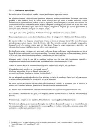 VI. — Idealismo ou materialismo.
Foi assim que os filósofos foram levados a tomar posição nesta importante questão.
Os primeiros homens, completamente ignorantes, não tendo nenhum conhecimento do mundo, nem deles
próprios, e não dispondo senão de fracos meios técnicos para agir sobre o mundo, atribuíam a seres
sobrenaturais a responsabilidade de tudo o que os espantava. Na sua imaginação, excitada pelos sonhos em
que viam viver os seus semelhantes e eles próprios, chegaram à concepção de que cada um de nós tinha uma
dupla existência. Perturbados pela ideia deste «duplo», chegaram a imaginar que os seus pensamentos e
sensações eram produzidos, não pelo seu próprio corpo,
“mas por uma alma particular, habitando nesse corpo e deixando-o na hora da morte”2
.
Em consequência, nasceu a ideia da imortalidade da alma e de uma possível vida do espírito fora da matéria.
Do mesmo modo, a sua fraqueza, a inquietação perante as forças da natureza, face a todos esses fenómenos
que não compreendiam, e que o estado da técnica não lhes permitia corrigir (germinação, tempestades,
inundações, etc), levam-nos a supor que, por trás dessas forças, há seres omnipotentes, «espíritos» ou
«deuses» benéficos ou maléficos, mas, em todo o caso, caprichosos.
Por igual razão, criam em deuses, em seres mais poderosos do que os homens, mas imaginavam-nos, sob a
forma de homens ou animais, como corpos materiais. É somente mais tarde que as almas e os deuses (depois
o Deus único que substituiu os deuses) foram concebidos como puros espíritos.
Chega-se então à ideia de que há na realidade espíritos que têm uma vida inteiramente específica,
completamente independente da dos corpos, e que não têm necessidade deles para existir.
Assim, tal assunto pôs-se de uma maneira mais precisa em função da religião, sob esta forma:
O mundo foi criado por Deus ou existe desde sempre?
Conforme respondiam desta ou daquela maneira a tal
pergunta, os filósofos dividiam-se em duas grandes facções3
.
Os que, adoptando a explicação não científica, admitiam a criação do mundo por Deus, isto é, afirmavam que
o espírito tinha criado a matéria, formavam a facção do idealismo.
Os outros, os que procuravam dar uma explicação científica do mundo, e pensavam que a natureza, a
matéria era o elemento principal, pretendam às diferentes escolas do materialismo.
Na origem, estas duas expressões, idealismo e materialismo, não significavam outra coisa senão isso.
O idealismo e o materialismo dão, pois, duas respostas opostas e contraditórias ao problema fundamental da
filosofia.
O idealismo é a concepção não-científica. O materialismo é a concepção científica do mundo.
Ver-se-á, mais adiante, as provas desta afirmação, mas podemos dizer, desde já, que: se se constata bem, na
experiência, que há corpos sem pensamento, como as pedras, os metais, a terra, não se constata nunca, pelo
contrário, a existência do espírito sem corpo.
2 Friedrich ENGELS: «Ludwig Feuerbach e o fim da filosofia clássica alemã», Obras Escolhidas de Marx e Engels em Três
Tomos, Ed. Avante 1985, Tomo III, pp 375-421
3 Idem.
 