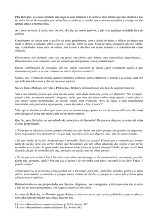 Para Berkeley, as coisas existem; não nega as suas natureza e existência, mas afirma que não existem a não
ser sob a forma de sensações que no-las fazem conhecer, e conclui que as nossas sensações e os objectos são
apenas uma e a mesma coisa.
As coisas existem, é certo, mas em nós, diz ele, no nosso espírito, e não têm qualquer realidade fora do
espírito.
Concebemos as coisas com o auxílio da vista; percebemos, com a ajuda do tacto; o olfacto esclarece-nos
sobre o cheiro; o paladar, sobre o gosto; o ouvido, sobre os sons. Estas diversas sensações dão-nos ideias,
que, combinadas umas com as outras, nos levam a dar-lhes um nome comum e a considerá-las como
objectos.
Observamos, por exemplo, uma cor, um gosto, um cheiro, uma forma, uma consistência determinadas...
Reconhecemos esse conjunto como um objecto que designamos com a palavra maçã.
Outras combinações de sensações dão-nos outras colecções de ideias [que] constituem aquilo a que
chamamos a pedra, a árvore, o livro e os outros objectos sensíveis8
,
Somos, pois, vítimas de ilusões quando pensamos conhecer, como exteriores, o mundo e as coisas, uma vez
que tudo isso não existe a não ser no nosso espírito.
No seu livro «Diálogos de Hylas e Philonoüs», Berkeley demonstra-nos esta tese da seguinte maneira:
Não é um absurdo pensar que uma mesma coisa, num dado momento, possa ser diferente? Por exemplo,
quente e fria, no mesmo instante? Imaginai, então, que uma das vossas mãos esteja quente, a outra fria, e
que ambas sejam mergulhadas, ao mesmo tempo, num recipiente cheio de água, a uma temperatura
intermédia: não parecerá a água quente, a uma das mãos, e fria, à outra9
?
Visto que é absurdo acreditar que uma coisa, ao mesmo tempo, possa ser, em si mesma, diferente, devemos
concluir que tal coisa não existe a não ser no nosso espírito.
Que faz, pois, Berkeley, no seu método de raciocínio e de discussão? Despoja os objectos, as coisas de todas
as suas propriedades.
«Dizeis que os objectos existem, porque têm uma cor, um cheiro, um sabor, porque são grandes ou pequenos,
leves ou pesados? Vou demonstrar-vos que tudo isso não existe nos objectos, mas, sim, no nosso espírito.
«Eis um retalho de tecido: dizeis-me que é vermelho. Será isso exacto? Pensais que o vermelho faz mesmo
parte do tecido. Será isso certo? Sabeis que há animais que têm olhos diferentes dos nossos e não verão
vermelho esse tecido; de igual modo, um homem tendo icterícia vê-lo-á amarelo! Então, de que cor é? Isso
depende, dizeis? O vermelho não está, portanto, no tecido, mas no olhar, em nós.
«Dizeis que este tecido é leve? Deixai-o cair sobre uma formiga, e ela encontrá-lo-á, certamente, pesado.
Quem tem, portanto, razão? Pensais que é quente? Se estiverdes com febre, encontrá-lo-eis frio! Então, é
quente ou frio?
«Numa palavra, se as mesmas coisas podem ser, a um tempo, para uns, vermelhas, pesadas, quentes, e, para
outros, exactamente o contrário, é porque somos vítimas de ilusões, e porque as coisas não existem para
além do nosso espírito».
Retirando todas as suas propriedades aos objectos, chegamos, por conseguinte, a dizer que estes não existem
a não ser no nosso pensamento, isto é, que a matéria é uma ideia.
Já, antes de Berkeley, os filósofos gregos diziam, e isso era exacto, que certas qualidades, como o sabor, o
som, não estavam mesmo nas coisas, mas em nós.
8 LÉNINE: «Materialismo e empirocriticismo», p. 18 Ed. Avante 1982
9 LÉNINE: «Materialismo e empirocriticismo» Ed. Avante 1982
 