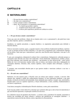 CAPÍTULO III
O MATERIALISMO
I. — Por que devemos estudar o materialismo?
II. — De onde vem o materialismo?
III. — Como e porquê evoluiu o materialismo.
IV. — Quais são os princípios e os argumentos materialistas?
1. É a matéria que produz o espírito.
2. A matéria existe fora de todo o espírito.
3. A ciência, pela experiência, permite-nos conhecer as coisas.
I. — Por que devemos estudar o materialismo?
Vimos que, para este problema: «Quais são as relações entre o ser e o pensamento?», não pode haver mais
que duas respostas, opostas e contraditórias.
Estudámos, no capítulo precedente, a resposta idealista e os argumentos apresentados para defender a
filosofia idealista.
Torna-se necessário examinar, agora, a segunda resposta a leste problema fundamental (problema, repetimo-
lo, que se encontra na base de toda a filosofia), e ver quais são os argumentos que o materialismo emprega
em sua defesa. Tanto mais que o materialismo é, para nós, uma filosofia muito importante, visto que é a do
marxismo.
É, pois, por consequência, indispensável conhecer bem o materialismo. Indispensável, sobretudo porque as
concepções desta filosofia são muito mal conhecidas e foram falsificadas. Indispensável, também, porque,
pela nossa educação, pela instrução que recebemos - seja primária ou mais desenvolvida -, pelos nossos
hábitos de viver e de raciocinar, estamos todos, mais ou menos, sem darmos conta disso, impregnados de
concepções idealistas. (Veremos, aliás, noutros capítulos, vários exemplos desta afirmação, e porque é
assim.)
É, portanto, uma necessidade absoluta para os que querem estudar o marxismo conhecer a sua tese: o
materialismo.
II. — De onde vem o materialismo?
Definimos, de uma maneira geral, a filosofia como um esforço para explicar o mundo, o universo. Mas
sabemos que, segundo o estado dos conhecimentos humanos, as suas explicações mudaram, e que duas
atitudes, no decurso da história da humanidade, foram adoptadas para explicar o mundo: uma, anticientífica,
fazendo apelo a um ou a espíritos superiores, a forças sobrenaturais; a outra, científica, fundamentando-se
em factos e experiências.
Uma destas concepções é defendida pelos filósofos idealistas; a outra, pelos materialistas.
É por isso tjue, desde o início deste livro, dissemos que a primeira ideia que se devia fazer do materialismo é
que esta filosofia representa a «explicação científica do universo».
Se o idealismo nasceu da ignorância dos homens - e veremos como a ignorância foi mantida, sustentada na
história das sociedades por forças culturais e políticas que partilhavam as concepções idealistas -, o
materialismo nasceu da luta das ciências contra a ignorância ou obscurantismo.
 