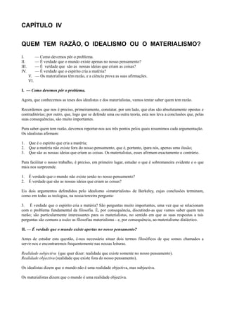 CAPÍTULO IV
QUEM TEM RAZÃO, O IDEALISMO OU O MATERIALISMO?
I. — Como devemos pôr o problema.
II. — É verdade que o mundo existe apenas no nosso pensamento?
III. — É verdade que são as nossas ideias que criam as coisas?
IV. — É verdade que o espírito cria a matéria?
V. — Os materialistas têm razão, e a ciência prova as suas afirmações.
VI.
I. — Como devemos pôr o problema.
Agora, que conhecemos as teses dos idealistas e dos materialistas, vamos tentar saber quem tem razão.
Recordemos que nos é preciso, primeiramente, constatar, por um lado, que elas são absolutamente opostas e
contraditórias; por outro, que, logo que se defende uma ou outra teoria, esta nos leva a conclusões que, pelas
suas consequências, são muito importantes.
Para saber quem tem razão, devemos reportar-nos aos três pontos pelos quais resumimos cada argumentação.
Os idealistas afirmam:
1. Que é o espírito que cria a matéria;
2. Que a matéria não existe fora do nosso pensamento, que é, portanto, ipara nós, apenas uma ilusão;
3. Que são as nossas ideias que criam as coisas. Os materialistas, esses afirmam exactamente o contrário.
Para facilitar o nosso trabalho, é preciso, em primeiro lugar, estudar o que é sobremaneira evidente e o que
mais nos surpreende.
1. É verdade que o mundo não existe senão nO nosso pensamento?
2. É verdade que são as nossas ideias que criam as coisas?
Eis dois argumentos defendidos pelo idealismo «imaterialista» de Berkeley, cujas conclusões terminam,
como em todas as teologias, na nossa terceira pergunta:
3. É verdade que o espírito cria a matéria? São perguntas muito importantes, uma vez que se relacionam
com o problema fundamental da filosofia. É, por consequência, discutindo-as que vamos saber quem tem
razão; são particularmente interessantes para os materialistas, no sentido em que as suas respostas a tais
perguntas são comuns a todas as filosofias materialistas - e, por consequência, ao materialismo dialéctico.
II. — É verdade que o mundo existe apertas no nosso pensamento?
Antes de estudar esta questão, é-nos necessário situar dois termos filosóficos de que somos chamados a
servir-nos e encontraremos frequentemente nas nossas leituras.
Realidade subjectiva (que quer dizer: realidade que existe somente no nosso pensamento).
Realidade objectiva (realidade que existe fora do nosso pensamento).
Os idealistas dizem que o mundo não é uma realidade objectiva, mas subjectiva.
Os materialistas dizem que o mundo é uma realidade objectiva.
 