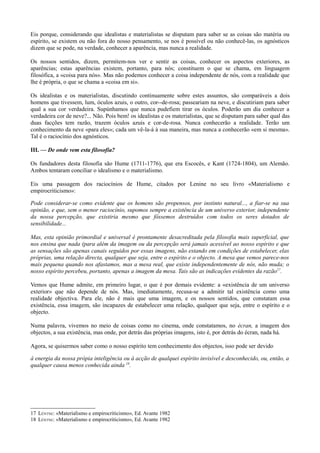 Eis porque, considerando que idealistas e materialistas se disputam para saber se as coisas são matéria ou
espírito, se existem ou não fora do nosso pensamento, se nos é possível ou não conhecê-las, os agnósticos
dizem que se pode, na verdade, conhecer a aparência, mas nunca a realidade.
Os nossos sentidos, dizem, permitem-nos ver e sentir as coisas, conhecer os aspectos exteriores, as
aparências; estas aparências existem, portanto, para nós; constituem o que se chama, em linguagem
filosófica, a «coisa para nós». Mas não podemos conhecer a coisa independente de nós, com a realidade que
lhe é própria, o que se chama a «coisa em si».
Os idealistas e os materialistas, discutindo continuamente sobre estes assuntos, são comparáveis a dois
homens que tivessem, lum, óculos azuis, o outro, cor--de-rosa; passeariam na neve, e discutiriam para saber
qual a sua cor verdadeira. Supúnhamos que nunca pudefiem tirar os óculos. Poderão um dia conhecer a
verdadeira cor de neve?... Não. Pois bem! os idealistas e os materialistas, que se disputam para saber qual das
duas facções tem razão, trazem óculos azuis e cor-de-rosa. Nunca conhecerão a realidade. Terão um
conhecimento da neve «para eles»; cada um vê-la-á à sua maneira, mas nunca a conhecerão «em si mesma».
Tal é o raciocínio dos agnósticos.
III. — De onde vem esta filosofia?
Os fundadores desta filosofia são Hume (1711-1776), que era Escocês, e Kant (1724-1804), um Alemão.
Ambos tentaram conciliar o idealismo e o materialismo.
Eis uma passagem dos raciocínios de Hume, citados por Lenine no seu livro «Materialismo e
empirocriticismo»:
Pode considerar-se como evidente que os homens são propensos, por instinto natural..., a fiar-se na sua
opinião, e que, sem o menor raciocínio, supomos sempre a existência de um universo exterior, independente
da nossa percepção, que existiria mesmo que fôssemos destruídos com todos os seres dotados de
sensibilidade...
Mas, esta opinião primordial e universal é prontamente desacreditada pela filosofia mais superficial, que
nos ensina que nada (para além da imagem ou da percepção será jamais acessível ao nosso espírito e que
as sensações são apenas canais seguidos por essas imagens, não estando em condições de estabelecer, elas
próprias, uma relação directa, qualquer que seja, entre o espírito e o objecto. A mesa que vemos parece-nos
mais pequena quando nos afastamos, mas a mesa real, que existe independentemente de nós, não muda; o
nosso espírito percebeu, portanto, apenas a imagem da mesa. Tais são as indicações evidentes da razão17
.
Vemos que Hume admite, em primeiro lugar, o que é por demais evidente: a «existência de um universo
exterior» que não depende de nós. Mas, imediatamente, recusa-se a admitir tal existência como uma
realidade objectiva. Para ele, não é mais que uma imagem, e os nossos sentidos, que constatam essa
existência, essa imagem, são incapazes de estabelecer uma relação, qualquer que seja, entre o espírito e o
objecto.
Numa palavra, vivemos no meio de coisas como no cinema, onde constatamos, no écran, a imagem dos
objectos, a sua existência, mas onde, por detrás das próprias imagens, isto é, por detrás do écran, nada há.
Agora, se quisermos saber como o nosso espírito tem conhecimento dos objectos, isso pode ser devido
à energia da nossa própia inteligência ou à acção de qualquei espírito invisível e desconhecido, ou, então, a
qualquer causa menos conhecida ainda 18
.
17 LÉNTNE: «Materialismo e empirocriticismo», Ed. Avante 1982
18 LÉNTNE: «Materialismo e empirocriticismo», Ed. Avante 1982
 