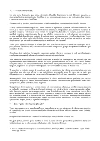 IV. — As suas consequências.
Eis uma teoria fascinante, que, aliás, está muito difundida. Encontramo-la, sob diferentes aspectos, no
decorrer da história, entre as teorias filosóficas e, nos nossos dias, em todos os que pretendem «ficar neutros
e manter-se numa reserva científica».
É-nos necessário, portanto, examinar se esses raciocínios são justos e que consequências deles resultam.
Se nos é verdadeiramente impossível, como afirmam os agnósticos, conhecer a natureza verdadeira das
coisas, e se o nosso conhecimento se limita às suas aparências, não podemos, pois, afirmar a existência da
realidade objectiva, e saber se as coisas existem por elas próprias. Para nós, por exemplo, o autocarro é uma
realidade objectiva; o agnóstico, esse diz-nos que tal não é certo, que não se pode saber se é um pensamento
ou uma realidade. Interdita-nos, portanto, de sustentar que o nosso pensamento é o reflexo das coisas. Vemos
que estamos em pleno raciocínio idealista, porque, entre afirmar que as coisas não existem ou, muito
simplesmente, que não podemos saber se existem, a diferença não é grande!
Vimos que o agnóstico distingue as «coisas para nós» e as «coisas em si». O estudo das coisas para nós é,
pois, possível: é a ciência; mas, o estudo das coisas em si é impossível, porque não podemos conhecer o que
existe fora de nós.
O resultado deste raciocínio é o seguinte: o agnóstico aceita a ciência; e, como esta só pode ser utilizada para
expulsar da natureza toda a força sobrenatural, é, perante ela, materialista.
Mas, apressa-se a acrescentar que a ciência, dando-nos só aparências, jamais prova, por outra via, que não
haja na realidade outra coisa além da matéria, ou sequer que esta existe ou não existe Deus. A razão humana
nada pode saber, e não tem que intrometer-se. Se há outros meios para conhecer as «coisas em si», como a fé
religiosa, o agnóstico não o quer saber tão pouco, e não se reconhece o direito de discutir isso.
O agnóstico é, portanto, quanto à conduta de vida e à construção da ciência, um materialista, mas um
materialista que não ousa afirmar o seu materialismo, procurando, antes de mais, não se meter em
dificuldades com os idealistas, não entrar em conflito com as religiões. É «um materialista envergonhado»19
.
A consequência é que, duvidando do valor profundo da ciência, vendo nela apenas aparências, esta terceira
filosofia nos propõe não atribuir nenhuma verdade à ciência e considerar como perfeitamente inútil saber
qualquer coisa, tentar contribuir para o progresso.
Os agnósticos dizem: outrora, os homens viam o sol como um disco achatado, e acreditavam que era assim
na realidade; enganavam-se. Hoje, a ciência diz-nos que o sol não é tal como o vemos, e pretende explicar
tudo. Sabemos, portanto, que se engana muitas vezes, destruindo num dia o que construiu na véspera. Erro
ontem, verdade hoje, mas erro amanhã. Assim, sustentam os agnósticos, não podemos saber; a razão não nos
traz nenhuma certeza. E se outros meios além da razão, como a fé religiosa, pretendem dar-nos certezas
absolutas, nem mesmo a ciência nos pode impedir de acreditar nisso. Diminuindo a confiança na ciência, o
agnosticismo prepara, assim, o regresso das religiões.
V. — Como refutar esta «terceira» filosofia?
Vimos que, para provar as suas afirmações, os materialistas se servem, não apenas da ciência, mas, também,
da experiência, que permite controlar as ciências. Graças ao «critério da prática», podemos saber, conhecer
as coisas.
Os agnósticos dizem-nos que é impossível afirmar que o mundo exterior existe ou não.
Ora, pela prática, sabemos que o mundo e as coisas existem. Sabemos que as ideias que fazemos destas são
fundamentadas, que as relações que estabelecemos entre elas e nós são reais.
19 ENGELS: «Do Socialismo utópico ao socialismo cientifico», Introdução, Obras Escolhidas de Marx e Engels em três
Tomos, pp. 104-149
 