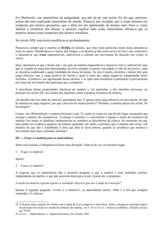 Foi Demócrito, um materialista da antiguidade, que pôs de pé esta teoria; foi ele que, primeiro,
tentou dar uma explicação materialista do mundo. Pensava, por exemplo, que o corpo humano era
composto por átomos grosseiros, que a alma era um aglomerado de átomos mais finos e, como
admitia a existência dos deuses, e quisesse explicar tudo como materialista, afirmava que os
próprios deuses eram compostos por átomos extrafinos.
No século XIX, esta teoria modificou-se profundamente.
Pensava-se sempre que a matéria se dividia em átomos, que estes eram partículas muito duras atraindo-se
umas às outras. Abandonara-se a teoria, dos Gregos, e os átomos já não eram curvos ou lisos, mas continuava
a sustentar-se que eram impenetráveis, indivisíveis e sofriam um movimento de atracção uns contra os
outros.
Hoje, demonstra-se que o átomo não c um grão de matéria impenetrável e insecável (isto é, indivisível), mas
que se compõe de partículas denominadas electrões girando a enorme velocidade à volta de um núcleo, onde
se encontra condensada a quase totalidade da massa do átomo. Se este é neutro, electrões e núcleo têm uma
carga eléctrica, mas a carga positiva do núcleo é igual à soma das cargas negativas transportadas pelos
electrões. A matéria é um aglomerado desses átomos, e se opõe uma resistência à penetração é precisamente
por causa do movimento das partículas que a compõem.
A descoberta destas propriedades eléctricas da matéria e, em particular, a dos electrões provocou, no
princípio do século XX, um assalto dos idealistas contra a própria existência da matéria.
«O electrão não tem nada de material, pretendiam eles. É apenas uma carga eléctrica em movimento. Se não
há matéria na carga negativa, por que a haveria no núcleo positivo? Portanto, a matéria deixou de existir. Só
há energia!»
Lenine, em «Materialismo e empirocriticismo» (cap. V), repôs as coisas no seu devido lugar, mostrando que
energia e matéria são inseparáveis. A energia é material, e o movimento é apenas o modo de existência da
matéria. Em suma, os idealistas interpretavam ao contrário as descobertas da ciência. No momento em que
esta punha em evidência aspectos da matéria ignorados até então, concluíam que a matéria não existe, sob
pretexto de que não é semelhante à ideia que dela se fazia outrora, quando se acreditava que matéria e
movimento eram duas realidades distintas22
.
III. — O que é a matéria para os materialistas.
Sobre este assunto, é indispensável fazer uma distinção. Trata-se de ver, em primeiro lugar:
1. O que é a matéria?
depois,
2. Como é a matéria?
A resposta que os materialistas dão à primeira pergunta é que a matéria é uma realidade exterior,
independente do espírito, e que não necessita deste para existir. Lenine diz, a propósito:
A noção de matéria exprime apenas a realidade objectiva que nos é dada na sensação23
.
Quanto à segunda pergunta: «Como é a matéria?», os materialistas dizem: «Não é a nós que compete
responder, é à ciência».
22 A II parte deste capítulo foi refeita com a ajuda de Luce Langevin e Jean Orcei. Sobre o progresso realizado depois
do princípio do século no estudo da estrutura da matéria, ver F. JOI-IOT-CURIE: «Textos escolhidos», Edições sociais,
pp. 85-89.
23 LÉNINE: «Materialismo e empirocriticismo», Ed. Avante 1982
 