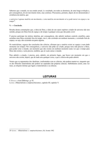 Sabemos que o mundo, no seu estado actual, é o resultado, em todos os domínios, de uma longa evolução e,
por consequência, de um movimento lento, mas contínuo. Precisamos, portanto, depois de ter demonstrado a'
existência da matéria, que
o universo é apenas matéria em movimento, e esta matéria em movimento só se pode mover no espaço e no
tempo28
.
V. — Conclusão.
Resulta destas constatações que, a ideia de Deus, a ideia de um «puro espírito» criador do universo não tem
sentido, porque um Deus fora do espaço e do tempo é qualquer coisa que não pode existir.
É preciso participar da mística idealista, por consequência, não admitir nenhum controlo científico, para
acreditar num Deus existindo fora do tempo, isto é, não existindo em nenhum momento, e existindo fora do
espaço, ou seja, não existindo em parte alguma.
Os materialistas, seguros das conclusões das ciências, afirmam que a matéria existe no espaço e num dado
momento (no tempo). Por consequência, o universo não pôde ser criado, porque teria sido preciso a Deus,
para poder criar o mundo, um momento que não existiu em nenhum momento (uma vez que o tempo para
Deus não existe), e seria preciso, também, que de nada saísse o mundo.
Para admitir a criação, é preciso, pois, admitir, em primeiro lugar,, que houve um momento em que o
universo não existia, depois, que de nada saiu qualquer coisa, o que a ciência não pode admitir.
Vemos que os argumentos dos idealistas, confrontados com as ciências, não podem manter-se, enquanto que
os dos filósofos materialistas não podem ser separados das próprias ciências. Sublinhamos assim, uma vez
mais, as relações íntimas que ligam o materialismo e as ciências.
LEITURAS
F. ENCELS: «Anti-Dühring», p. 92.
LENINE: «Materialismo e empirocriticismo», capítulo III; capítulo V.
28 LÉNINE: «Materialismo e empirocriticismo», Ed. Avante 1982
 