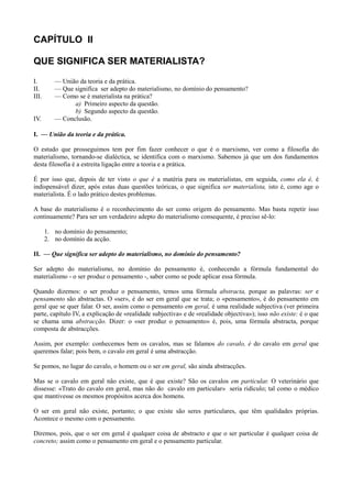 CAPÍTULO II
QUE SIGNIFICA SER MATERIALISTA?
I. — União da teoria e da prática.
II. — Que significa ser adepto do materialismo, no domínio do pensamento?
III. — Como se é materialista na prática?
a) Primeiro aspecto da questão.
b) Segundo aspecto da questão.
IV. — Conclusão.
I. — União da teoria e da prática.
O estudo que prosseguimos tem por fim fazer conhecer o que é o marxismo, ver como a filosofia do
materialismo, tornando-se dialéctica, se identifica com o marxismo. Sabemos já que um dos fundamentos
desta filosofia é a estreita ligação entre a teoria e a prática.
É por isso que, depois de ter visto o que é a matéria para os materialistas, em seguida, como ela é, é
indispensável dizer, após estas duas questões teóricas, o que significa ser materialista, isto é, como age o
materialista. É o lado prático destes problemas.
A base do materialismo é o reconhecimento do ser como origem do pensamento. Mas basta repetir isso
continuamente? Para ser um verdadeiro adepto do materialismo consequente, é preciso sê-lo:
1. no domínio do pensamento;
2. no domínio da acção.
II. — Que significa ser adepto do materialismo, no domínio do pensamento?
Ser adepto do materialismo, no domínio do pensamento é, conhecendo a fórmula fundamental do
materialismo - o ser produz o pensamento -, saber como se pode aplicar essa fórmula.
Quando dizemos: o ser produz o pensamento, temos uma fórmula abstracta, porque as palavras: ser e
pensamento são abstractas. O «ser», é do ser em geral que se trata; o «pensamento», é do pensamento em
geral que se quer falar. O ser, assim como o pensamento em geral, é uma realidade subjectiva (ver primeira
parte, capítulo IV, a explicação de «realidade subjectiva» e de «realidade objectiva»); isso não existe: é o que
se chama uma abstracção. Dizer: o «ser produz o pensamento» é, pois, uma fórmula abstracta, porque
composta de abstracções.
Assim, por exemplo: conhecemos bem os cavalos, mas se falamos do cavalo, é do cavalo em geral que
queremos falar; pois bem, o cavalo em geral é uma abstracção.
Se pomos, no lugar do cavalo, o homem ou o ser em geral, são ainda abstracções.
Mas se o cavalo em geral não existe, que é que existe? São os cavalos em particular. O veterinário que
dissesse: «Trato do cavalo em geral, mas não do cavalo em particular» seria ridículo; tal como o médico
que mantivesse os mesmos propósitos acerca dos homens.
O ser em geral não existe, portanto; o que existe são seres particulares, que têm qualidades próprias.
Acontece o mesmo com o pensamento.
Diremos, pois, que o ser em geral é qualquer coisa de abstracto e que o ser particular é qualquer coisa de
concreto; assim como o pensamento em geral e o pensamento particular.
 