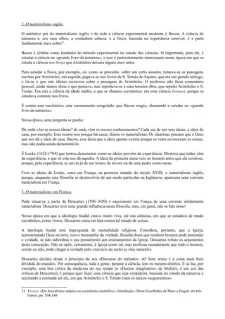 2. O materialismo inglês.
O autêntico pai do materialismo inglês e de toda a ciência experimental moderna é Bacon. A ciência da
natureza é, aos seus olhos, a verdadeira ciência, e a física, baseada na experiência sensível, é a parte
fundamental mais nobre31
.
Bacon é célebre como fundador do método experimental no estudo das ciências. O importante, para ele, é
estudar a ciência no «grande livro da natureza», e isso é particularmente interessante numa época em que se
estuda a ciência nos livros que Aristóteles deixara alguns anos antes.
Para estudar a física, por exemplo, eis como se procedia: sobre um certo assunto, tomava-se as passagens
escritas por Aristóteles; em seguida, pegava-se nos livros de S. Tomás de Aquino, que era um grande teólogo,
e lia-se o que este último escrevera sobre a passagem de Aristóteles. O professor não fazia comentário
pessoal, ainda menos dizia o que pensava, mas reportava-se a uma terceira obra, que repetia Aristóteles e S.
Tomás. Era isto a ciência da idade média, a que se chamou escolástica: era uma ciência livresca, porque se
estudava somente nos livros.
É contra esta escolástica, este ensinamento congelado, que Bacon reagiu, chamando a estudar no «grande
livro da natureza».
Nessa época, uma pergunta se punha:
De onde vêm as nossas ideias? de onde vêm os nossos conhecimentos? Cada um de nós tem ideias, a ideia de
casa, por exemplo. Esta ocorre-nos porque há casas, dizem os materialistas. Os idealistas pensam que é Deus
que nos dá a ideia de casa. Bacon, esse dizia que a ideia apenas existia porque se viam ou tocavam as coisas,
mas não podia ainda demonstrá-lo.
É Locke (1632-1704) que tentou demonstrar como as ideias provêm da experiência. Mostrou que todas vêm
da experiência, e que só esta nos dá aquelas. A ideia da primeira mesa veio ao homem antes que ela existisse,
porque, pela experiência, se servia já de um tronco de árvore ou de uma pedra como mesa.
Com as ideias de Locke, entra em França, na primeira metade do século XVIII, o materialismo inglês,
porque, enquanto esta filosofia se desenvolvia de um modo particular na Inglaterra, aparecera uma corrente
materialista em França.
3. O materialismo em França.
Pode situar-se a partir de Descartes (1596-1650) o nascimento em França de uma corrente nitidamente
materialista. Descartes teve uma grande influência nesta filosofia, mas, em geral, não se fala nisso!
Nessa época em que a ideologia feudal estava muito viva, até nas ciências, em que se estudava de modo
escolástico, como vimos, Descartes entra em luta contra tal estado de coisas.
A ideologia feudal está impregnada de mentalidade religiosa. Considera, portanto, que a Igreja,
representando Deus na terra, tem o monopólio da verdade. Resulta disso que nenhum homem pode pretender
a verdade, se não subordina o seu pensamento aos ensinamentos da Igreja. Descartes rebate os argumentos
desta concepção. Não se opõe, certamente, à Igreja como tal, mas professa ousadamente que todo o homem,
crente ou não, pode chegar à verdade pelo exercício da razão (a «luz natural»).
Descartes declara desde o princípio do seu «Discurso do método»: «O bom senso é a coisa mais bem
dividida do mundo». Por consequência, toda a gente, perante a ciência, tem os mesmo direitos. E se faz, por
exemplo, uma boa crítica da medicina do seu tempo (o «Doente imaginário», de Molière, é um eco das
críticas de Descartes), é porque quer fazer uma ciência que seja verdadeira, baseada no estudo da natureza e
rejeitando a ensinada até ele, em que Aristóteles e S. Tomás eram os únicos «argumentos».
31 ENGELS: «Do Socialismo utópico ao socialismo cientifico», Introdução, Obras Escolhidas de Marx e Engels em três
Tomos, pp. 104-149
 
