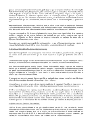 Quando um homem de boa fé raciocina assim, pode dizer-se que o faz como metafísico. O escritor inglês
Wells foi há União Soviética, há alguns anos, e fez uma visita ao grande escritor, hoje desaparecido, Máximo
Gorki. Propôs-lhe a criação de um clube literário onde não se faria política, porque, no seu espírito, a
literatura era a literatura, e a política era a política. Gorki e os seus amigos puseram-se, parece, a rir, e Wells
foi vexado. É que este via e concebia o escritor como vivendo fora da sociedade, enquanto Gorki e os seus
amigos sabiam bem que não é assim na vida, onde, na verdade, todas as coisas estão ligadas — queira-se ou
não.
Na prática corrente, esforçamo-nos por classificar, isolar as coisas, vê-las, estudá-las somente por si mesmas.
Os que não são marxistas vêem o Estado em geral, isolando-o da sociedade, como independente da forma
desta. Raciocinar assim, isolar o Estado da sociedade é isolá-lo das suas relações com a realidade.
O mesmo erro, quando se fala do homem isolando-o dos outros, do seu meio, da sociedade. Se se considerar,
também, a máquina por ela própria, isolando-a da sociedade em que produz, comete-se este erro de
pensamento: «Máquina em Paris, máquina em Moscovo; mais-valia, em qualquer dos casos, não há
diferença, é absolutamente a mesma coisa».
É esse, pois, um raciocínio que se pode ler continuamente, e os que o lêem aceitam-no porque o ponto de
vista geral e habitual é isolar, dividir as coisas. É um hábito característico do método metafísico.
3. Terceiro carácter: Divisões eternas e intransponíveis.
Depois de termos preferido considerar as coisas como imóveis e não mudando, classificámo-las, catalogámo-
las, criando, assim, entre elas divisões que nos fazem esquecer as relações que podem ter umas com as
outras.
Esta maneira de ver e julgar leva-nos a crer que tais divisões existem de uma vez para sempre (um cavalo é
um cavalo), e que são absolutas, intransponíveis e eternas. Eis o terceiro carácter do método metafísico.
Mas, é-nos necessário prestar atenção, quando falamos deste método; porque, logo que nós, marxistas,
dizemos que na sociedade capitalista há duas classes, a burguesia e o proletariado, fazemos também divisões,
que podem parecer assemelhar-se sob o ponto de vista metafísico. Apenas, não é simplesmente pelo facto de
introduzir divisões que se é metafísico, é pela maneira, o modo como se estabelecem as diferenças, as
relações que existem entre essas divisões.
A burguesia, por exemplo, quando dizemos que há na sociedade duas classes, pensa logo que há ricos e
pobres. E, bem entendido, dir-nos-á: «Sempre houve ricos e pobres».
«Sempre houve» e «sempre haverá», é uma maneira metafísica de raciocinar. Classifica-se para sempre as
coisas independentemente umas das outras, e estabelece-se entre elas divisórias, muros intransponíveis.
Divide-se a sociedade em ricos e pobres, em vez de constatar a existência da burguesia e do proletariado, e,
mesmo admitindo esta última divisão, consideramo-los fora das suas relações mútuas, isto é, da luta de
classes. Quais são as consequências práticas deste terceiro carácter, que estabelece entre as coisas barreiras
definitivas? É que, entre um cavalo e uma vaca, não pode haver nenhum laço de parentesco. Acontecerá o
mesmo com todas as ciências e tudo o que nos rodeia. Veremos, mais adiante, se isto está certo, mas falta-nos
examinar iguais são as consequências dos três diferentes caracteres que acabamos de descrever, e isso será o
4. Quarto carácter: Oposição das contrárias.
Deduz-se de tudo o que acabamos de ver, que, quando dizemos: «A vida é a vida, e a morte é a morte»,
afirmamos que não há nada de comum entre elas. Classificamo-las bem à parte uma da outra, vendo a vida e
a morte cada uma por si própria, sem ver as relações que podem existir entre si. Nestas condições, um
homem que acaba de perder a vida deve ser considerado como uma coisa morta, porque é impossível que
esteja vivo e morto ao mesmo tempo, uma vez que a vida e a morte se excluem mutuamente.
 