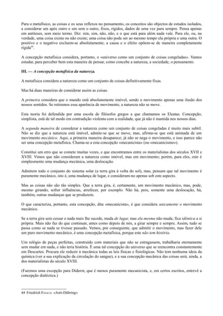Para o metafísico, as coisas e os seus reflexos no pensamento, os conceitos são objectos de estudos isolados,
a considerar um após outro e um sem o outro, fixos, rígidos, dados de uma vez para sempre. Pensa apenas
em antíteses, sem meio termo. Diz: sim, sim, não, não, e o que está para além nada vale. Para ele, ou, na
verdade, uma coisa exista ou não existe; uma coisa não pode ser ao mesmo tempo ela própria e uma outra. O
positivo e o negativo excluem-se absolutamente; a causa e o efeito opõem-se de maneira completamente
rígida44
.
A concepção metafísica considera, portanto, o «universo como um conjunto de coisas congeladas». Vamos
estudar, para perceber bem esta maneira de pensar, como concebe a natureza, a sociedade, o pensamento.
III. — A concepção metafísica da natureza.
A metafísica considera a natureza como um conjunto de coisas definitivamente fixas.
Mas há duas maneiras de considerar assim as coisas.
A primeira considera que o mundo está absolutamente imóvel, sendo o movimento apenas uma ilusão dos
nossos sentidos. Se retiramos essa aparência de movimento, a natureza não se move.
Esta teoria foi defendida por uma escola de filósofos gregos a que chamamos os Eleatas. Concepção,
simplista, está de tal modo em contradição violenta com a realidade, que já não é mantida nos nossos dias.
A segunda maneira de considerar a natureza como um conjunto de coisas congeladas é muito mais subtil.
Não se diz que a natureza está imóvel, admite-se que se move, mas, afirma-se que está animada de um
movimento mecânico. Aqui, a primeira maneira desaparece; já não se nega o movimento, e isso parece não
ser uma concepção metafísica. Chama-se a esta concepção «mecanicista» (ou «mecanicismo»).
Constitui um erro que se comete muitas vezes, e que encontramos entre os materialistas dos séculos XVII e
XVIII. Vimos que não consideram a natureza como imóvel, mas em movimento; porém, para eles, este é
simplesmente uma mudança mecânica, uma deslocação.
Admitem todo o conjunto do sistema solar (a terra gira à volta do sol), mas, pensam que tal movimento é
puramente mecânico, isto é, uma mudança de lugar, e consideram-no apenas sob este aspecto.
Mas as coisas não são tão simples. Que a terra gira, é, certamente, um movimento mecânico, mas, pode,
mesmo girando, sofrer influências, arrefecer, por exemplo. Não há, pois, somente uma deslocação, há,
também, outras mudanças que se produzem.
O que caracteriza, portanto, esta concepção, dita «mecanicista», é que considera unicamente o movimento
mecânico.
Se a terra gira sem cessar e nada mais lhe sucede, muda de lugar, mas ela mesma não muda; fica idêntica a si
própria. Mais não faz do que continuar, antes como depois de nós, a girar sempre e sempre. Assim, tudo se
passa como se nada se tivesse passado. Vemos, por conseguinte, que admitir o movimento, mas fazer dele
um puro movimento mecânico, é uma concepção metafísica, porque este não tem história.
Um relógio de peças perfeitas, construído com materiais que não se estragassem, trabalharia eternamente
sem mudar em nada, e não teria história. É uma tal concepção do universo que se reencontra constantemente
em Descartes. Procura ele reduzir à mecânica todas as leis físicas e fisiológicas. Não tem nenhuma ideia da
química (ver a sua explicação da circulação do sangue), e a sua concepção mecânica das coisas será, ainda, a
dos materialistas do século XVIII.
(Faremos uma excepção para Diderot, que é menos puramente mecanicista, e, em certos escritos, entrevê a
concepção dialéctica.)
44 Friedrich ENGELS: «Anti-Dühring»
 
