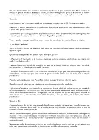 Ora, se é relativamente fácil rejeitar os raciocínios metafísicos, é, pelo contrário, mais difícil livrar-se do
método de pensar metafísico. Sobre este assunto, devemos empregar uma precisão. Chamamos à maneira
como vemos o universo: uma concepção; e à maneira como procuramos as explicações: um método.
Exemplos:
a) As mudanças que vemos na sociedade são só aparentes, renovam o que já foi. Eis uma «concepção».
b) Quando se procura na história da sociedade o que já teve lugar, para concluir «não há nada de novo sobre
a terra», eis o que é o «método».
E constatamos que a concepção inspira e determina o método. Muito evidentemente, uma vez inspirado pela
concepção, o método reage por sua vez sobre esta, dirigindo-a, guiando-a.
Vimos o que é a concepção metafísica; vamos ver qual é o seu método de pesquisa. Chama-se a lógica.
VI. — O que é a lógica?
Diz-se da «lógica» que é a arte de pensar bem. Pensar em conformidade com a verdade é pensar segundo as
regras da lógica.
Quais são essas regras? Há três grandes regras principais, que são:
1. O princípio de identidade: é, já o vimos, a regra que quer que uma coisa seja idêntica a ela própria, não
mude (o cavalo é o cavalo).
2. O princípio de não-contradição: uma coisa não pode ser, ao mesmo tempo, ela própria e a sua contrária. É
preciso escolher (a vida não pode ser a vida e a morte).
3. Princípio do terceiro excluído — ou exclusão do terceiro caso, o que quer dizer: entre duas possibilidades
contraditórias, não há lugar para uma terceira. É preciso escolher entre a vida e a morte, não há terceira
possibilidade.
Portanto, ser lógico é pensar bem. Pensar bem é não se esquecer de aplicar estas três regras.
Reconhecemos, aí, princípios que estudámos, e provenientes da concepção metafísica.
Lógica e metafísica estão, por consequência, intimamente ligadas; a lógica é um instrumento, um método de
raciocínio que procede classificando cada coisa de uma maneira bem determinada, obriga, por conseguinte, a
ver as coisas como sendo idênticas a elas próprias, que, em seguida, nos põe na obrigação de escolher, de
dizer sim ou não, e, em conclusão, exclui entre dois casos, a vida e a morte, por exemplo, uma terceira
possibilidade.
Quando se diz:
«Todos os homens são mortais; este camarada é um homem; portanto, este camarada é mortal», temos o que
se chama um silogismo (forma típica do raciocínio lógico). Determinámos, raciocinando assim, o lugar do
camarada, fizemos uma classificação.
A nossa tendência de espírito, quando encontramos um homem ou uma coisa, é dizer-mo-nos: onde é preciso
classificá-lo? O nosso espírito apenas põe este único problema. Vemos as coisas como círculos ou caixas de
diferentes dimensões, e a nossa preocupação é fazer entrar esses círculos ou essas caixas uns nos outros, e
numa certa ordem.
No nosso exemplo, determinamos, primeiro, um grande círculo que contém todos os mortais; depois, um
outro mais pequeno que contém todos os homens; e, em seguida, unicamente esse camarada.
 
