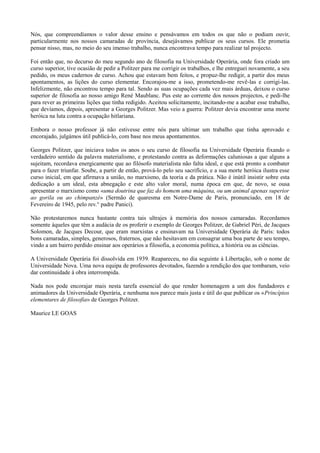 Nós, que compreendíamos o valor desse ensino e pensávamos em todos os que não o podiam ouvir,
particularmente nos nossos camaradas de província, desejávamos publicar os seus cursos. Ele prometia
pensar nisso, mas, no meio do seu imenso trabalho, nunca encontrava tempo para realizar tal projecto.
Foi então que, no decurso do meu segundo ano de filosofia na Universidade Operária, onde fora criado um
curso superior, tive ocasião de pedir a Politzer para me corrigir os trabalhos, e lhe entreguei novamente, a seu
pedido, os meus cadernos de curso. Achou que estavam bem feitos, e propuz-lhe redigir, a partir dos meus
apontamentos, as lições do curso elementar. Encorajou-me a isso, prometendo-me revê-las e corrigi-las.
Infelizmente, não encontrou tempo para tal. Sendo as suas ocupações cada vez mais árduas, deixou o curso
superior de filosofia ao nosso amigo René Maublanc. Pus este ao corrente dos nossos projectos, e pedi-lhe
para rever as primeiras lições que tinha redigido. Aceitou solicitamente, incitando-me a acabar esse trabalho,
que devíamos, depois, apresentar a Georges Politzer. Mas veio a guerra: Politzer devia encontrar uma morte
heróica na luta contra a ocupação hitlariana.
Embora o nosso professor já não estivesse entre nós para ultimar um trabalho que tinha aprovado e
encorajado, julgámos útil publicá-lo, com base nos meus apontamentos.
Georges Politzer, que iniciava todos os anos o seu curso de filosofia na Universidade Operária fixando o
verdadeiro sentido da palavra materialismo, e protestando contra as deformações caluniosas a que alguns a
sujeitam, recordava energicamente que ao filósofo materialista não falta ideal, e que está pronto a combater
para o fazer triunfar. Soube, a partir de então, prová-lo pelo seu sacrifício, e a sua morte heróica ilustra esse
curso inicial, em que afirmava a união, no marxismo, da teoria e da prática. Não é inútil insistir sobre esta
dedicação a um ideal, esta abnegação e este alto valor moral, numa época em que, de novo, se ousa
apresentar o marxismo como «uma doutrina que faz do homem uma máquina, ou um animal apenas superior
ao gorila ou ao chimpanzé» (Sermão de quaresma em Notre-Dame de Paris, pronunciado, em 18 de
Fevereiro de 1945, pelo rev.° padre Panici).
Não protestaremos nunca bastante contra tais ultrajes à memória dos nossos camaradas. Recordamos
somente àqueles que têm a audácia de os proferir o exemplo de Georges Politzer, de Gabriel Péri, de Jacques
Solomon, de Jacques Decour, que eram marxistas e ensinavam na Universidade Operária de Paris: todos
bons camaradas, simples, generosos, fraternos, que não hesitavam em consagrar uma boa parte de seu tempo,
vindo a um bairro perdido ensinar aos operários a filosofia, a economia política, a história ou as ciências.
A Universidade Operária foi dissolvida em 1939. Reapareceu, no dia seguinte à Libertação, sob o nome de
Universidade Nova. Uma nova equipa de professores devotados, fazendo a rendição dos que tombaram, veio
dar continuidade à obra interrompida.
Nada nos pode encorajar mais nesta tarefa essencial do que render homenagem a um dos fundadores e
animadores da Universidade Operária, e nenhuma nos parece mais justa e útil do que publicar os «Princípios
elementares de filosofia» de Georges Politzer.
Maurice LE GOAS
 