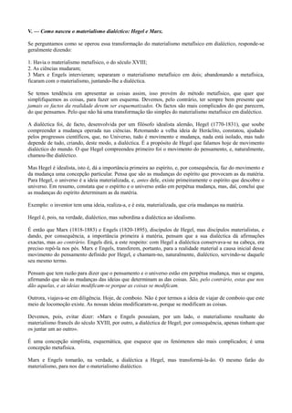 V. — Como nasceu o materialismo dialéctico: Hegel e Marx.
Se perguntamos como se operou essa transformação do materialismo metafísico em dialéctico, responde-se
geralmente dizendo:
1. Havia o materialismo metafísico, o do século XVIII;
2. As ciências mudaram;
3 Marx e Engels intervieram; separaram o materialismo metafísico em dois; abandonando a metafísica,
ficaram com o materialismo, juntando-lhe a dialéctica.
Se temos tendência em apresentar as coisas assim, isso provém do método metafísico, que quer que
simplifiquemos as coisas, para fazer um esquema. Devemos, pelo contrário, ter sempre bem presente que
jamais os factos da realidade devem ser esquematizados. Os factos são mais complicados do que parecem,
do que pensamos. Pelo que não há uma transformação tão simples do materialismo metafísico em dialéctico.
A dialéctica foi, de facto, desenvolvida por um filósofo idealista alemão, Hegel (1770-1831), que soube
compreender a mudança operada nas ciências. Retomando a velha ideia de Heráclito, constatou, ajudado
pelos progressos científicos, que, no Universo, tudo é movimento e mudança, nada está isolado, mas tudo
depende de tudo, criando, deste modo, a dialéctica. É a propósito de Hegel que falamos hoje de movimento
dialéctico do mundo. O que Hegel compreendeu primeiro foi o movimento do pensamento, e, naturalmente,
chamou-lhe dialéctico.
Mas Hegel é idealista, isto é, dá a importância primeira ao espírito, e, por consequência, faz do movimento e
da mudança uma concepção particular. Pensa que são as mudanças do espírito que provocam as da matéria.
Para Hegel, o universo é a ideia materializada, e, antes dele, existe primeiramente o espírito que descobre o
universo. Em resumo, constata que o espírito e o universo estão em perpétua mudança, mas, daí, conclui que
as mudanças do espírito determinam as da matéria.
Exemplo: o inventor tem uma ideia, realiza-a, e é esta, materializada, que cria mudanças na matéria.
Hegel é, pois, na verdade, dialéctico, mas subordina a dialéctica ao idealismo.
É então que Marx (1818-1883) e Engels (1820-1895), discípulos de Hegel, mas discípulos materialistas, e
dando, por consequência, a importância primeira à matéria, pensam que a sua dialéctica dá afirmações
exactas, mas ao contrário. Engels dirá, a este respeito: com Hegel a dialéctica conservava-se na cabeça, era
preciso repô-la nos pés. Marx e Engels, transferem, portanto, para a realidade material a causa inicial desse
movimento do pensamento definido por Hegel, e chamam-no, naturalmente, dialéctico, servindo-se daquele
seu mesmo termo.
Pensam que tem razão para dizer que o pensamento e o universo estão em perpétua mudança, mas se engana,
afirmando que são as mudanças das ideias que determinam as das coisas. São, pelo contrário, estas que nos
dão aquelas, e as ideias modificam-se porque as coisas se modificam.
Outrora, viajava-se em diligência. Hoje, de comboio. Não é por termos a ideia de viajar de comboio que este
meio de locomoção existe. As nossas ideias modificaram-se, porque se modificam as coisas.
Devemos, pois, evitar dizer: «Marx e Engels possuíam, por um lado, o materialismo resultante do
materialismo francês do século XVIII, por outro, a dialéctica de Hegel; por consequência, apenas tinham que
os juntar um ao outro».
É uma concepção simplista, esquemática, que esquece que os fenómenos são mais complicados; é uma
concepção metafísica.
Marx e Engels tomarão, na verdade, a dialéctica a Hegel, mas transformá-la-ão. O mesmo farão do
materialismo, para nos dar o materialismo dialéctico.
 