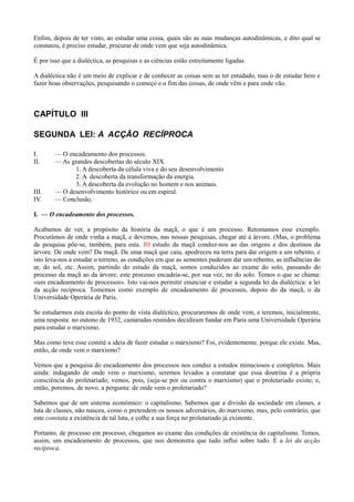 Enfim, depois de ter visto, ao estudar uma coisa, quais são as suas mudanças autodinâmicas, e dito qual se
constatou, é preciso estudar, procurar de onde vem que seja autodinâmica.
É por isso que a dialéctica, as pesquisas e as ciências estão estreitamente ligadas.
A dialéctica não é um meio de explicar e de conhecer as coisas sem as ter estudado, mas o de estudar bem e
fazer boas observações, pesquisando o começo e o fim das coisas, de onde vêm e para onde vão.
CAPÍTULO III
SEGUNDA LEI: A ACÇÃO RECÍPROCA
I. — O encadeamento dos processos.
II. — As grandes descobertas do século XIX.
1. A descoberta da célula viva e do seu desenvolvimento
2. A descoberta da transformação da energia.
3. A descoberta da evolução no homem e nos animais.
III. — O desenvolvimento histórico ou em espiral.
IV. — Conclusão.
I. — O encadeamento dos processos.
Acabamos de ver, a propósito da história da maçã, o que é um processo. Retomamos esse exemplo.
Procurámos de onde vinha a maçã, e devemos, nas nossas pesquisas, chegar até à árvore. (Mas, o problema
de pesquisa põe-se, também, para esta. IO estudo da maçã conduz-nos ao das origens e dos destinos da
árvore. De onde vem? Da maçã. De uma maçã que caiu, apodreceu na terra para dar origem a um rebento, e
isto leva-nos a estudar o terreno, as condições em que as sementes puderam dar um rebento, as influências do
ar, do sol, etc. Assim, partindo do estudo da maçã, somos conduzidos ao exame do solo, passando do
processo da maçã ao da árvore; este processo encadeia-se, por sua vez, no do solo. Temos o que se chama:
«um encadeamento de processos». Isto vai-nos permitir enunciar e estudar a segunda lei da dialéctica: a lei
da acção recíproca. Tomemos como exemplo de encadeamento de processos, depois do da maçã, o da
Universidade Operária de Paris.
Se estudarmos esta escola do ponto de vista dialéctico, procuraremos de onde vem, e teremos, inicialmente,
uma resposta: no outono de 1932, camaradas reunidos decidiram fundar em Paris uma Universidade Operária
para estudar o marxismo.
Mas como teve esse comité a ideia de fazer estudar o marxismo? Foi, evidentemente, porque ele existe. Mas,
então, de onde vem o marxismo?
Vemos que a pesquisa do encadeamento dos processos nos conduz a estudos minuciosos e completos. Mais
ainda: indagando de onde vem o marxismo, seremos levados a constatar que essa doutrina é a própria
consciência do proletariado; vemos, pois, (seja-se por ou contra o marxismo) que o proletariado existe; e,
então, poremos, de novo, a pergunta: de onde vem o proletariado?
Sabemos que de um sistema económico: o capitalismo. Sabemos que a divisão da sociedade em classes, a
luta de classes, não nasceu, como o pretendem os nossos adversários, do marxismo, mas, pelo contrário, que
este constata a existência de tal luta, e colhe a sua força no proletariado já existente.
Portanto, de processo em processo, chegamos ao exame das condições de existência do capitalismo. Temos,
assim, um encadeamento de processos, que nos demonstra que tudo influi sobre tudo. É a lei da acção
recíproca.
 