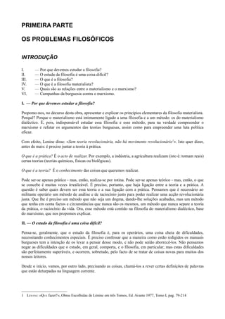 PRIMEIRA PARTE
OS PROBLEMAS FILOSÓFICOS
INTRODUÇÃO
I. — Por que devemos estudar a filosofia?
II. — O estuda da filosofia é uma coisa difícil?
III. — O que é a filosofia?
IV. — O que é a filosofia materialista?
V. — Quais são as relações entre o materialismo e o marxismo?
VI. — Campanhas da burguesia contra o marxismo.
I. — Por que devemos estudar a filosofia?
Propomo-nos, no decurso desta obra, apresentar e explicar os princípios elementares da filosofia materialista.
Porquê? Porque o materialismo está intimamente ligado a uma filosofia e a um método: os do materialismo
dialéctico. É, pois, indispensável estudar essa filosofia e esse método, para na verdade compreender o
marxismo e refutar os argumentos das teorias burguesas, assim como para empreender uma luta política
eficaz.
Com efeito, Lenine disse: «Sem teoria revolucionária, não há movimento revolucionário1
». Isto quer dizer,
antes de mais: é preciso juntar a teoria à prática.
O que é a prática? É o acto de realizar. Por exemplo, a indústria, a agricultura realizam (isto é: tornam reais)
certas teorias (teorias químicas, físicas ou biológicas).
O que é a teoria? É o conhecimento das coisas que queremos realizar.
Pode ser-se apenas prático - mas, então, realiza-se por rotina. Pode ser-se apenas teórico - mas, então, o que
se concebe é muitas vezes irrealizável. É preciso, portanto, que haja ligação entre a teoria e a prática. A
questão é saber quais devem ser essa teoria e a sua ligação com a prática. Pensamos que é necessário ao
militante operário um método de análise e de raciocínio justo para poder realizar uma acção revolucionária
justa. Que lhe é preciso um método que não seja um dogma, dando-lhe soluções acabadas, mas um método
que tenha em conta factos e circunstâncias que nunca são os mesmos, um método que nunca separe a teoria
da prática, o raciocínio da vida. Ora, esse método está contido na filosofia do materialismo dialéctico, base
do marxismo, que nos propomos explicar.
II. — O estudo da filosofia é uma coisa difícil?
Pensa-se, geralmente, que o estudo da filosofia é, para os operários, uma coisa cheia de dificuldades,
necessitando conhecimentos especiais. Ê preciso confessar que a maneira como estão redigidos os manuais
burgueses tem a intenção de os levar a pensar desse modo, e não pode senão aborrecê-los. Não pensamos
negar as dificuldades que o estudo, em geral, comporta, e o filosofia, em particular; mas estas dificuldades
são perfeitamente superáveis, e ocorrem, sobretudo, pelo facto de se tratar de coisas novas para muitos dos
nossos leitores.
Desde o início, vamos, por outro lado, precisando as coisas, chamá-los a rever certas definições de palavras
que estão deturpadas na linguagem corrente.
1 LÉNTNE: «QUE fazer?», Obras Escolhidas de Lénine em três Tomos, Ed. Avante 1977, Tomo I, pag. 79-214
 
