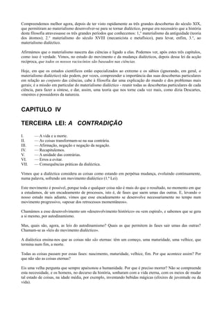 Compreendemos melhor agora, depois de ter visto rapidamente as três grandes descobertas do século XIX,
que permitiram ao materialismo desenvolver-se para se tornar dialéctico, porque era necessário que a história
desta filosofia atravessasse os três grandes períodos que conhecemos: 1,° materialismo da antiguidade (teoria
dos átomos); 2.° materialismo do século XVIII (mecanicista e metafísico), para levar, enfim, 3.°, ao
materialismo dialéctico.
Afirmámos que o materialismo nascera das ciências e ligado a elas. Podemos ver, após estes três capítulos,
como isso é verdade. Vimos, no estudo do movimento e da mudança dialécticos, depois dessa lei da acção
recíproca, que todos os nossos raciocínios são baseados nas ciências.
Hoje, em que os estudos científicos estão especializados ao extremo e os sábios (ignorando, em geral, o
materialismo dialéctico) não podem, por vezes, compreender a importância das suas descobertas particulares
em relação ao conjunto das ciências, cabe à filosofia dar uma explicação do mundo e dos problemas mais
gerais; é a missão em particular do materialismo dialéctico - reunir todas as descobertas particulares de cada
ciência, para fazer a síntese, e dar, assim, uma teoria que nos torne cada vez mais, como dizia Descartes,
«mestres e possuidores da natureza.
CAPITULO IV
TERCEIRA LEI: A CONTRADIÇÃO
I. — A vida e a morte.
II. — As coisas transformam-se na sua contrária.
III. — Afirmação, negação e negação da negação.
IV. — Recapitulemos.
V. — A unidade das contrárias.
VI. — Erros a evitar.
VII. — Consequências práticas da dialéctica.
Vimos que a dialéctica considera as coisas como estando em perpétua mudança, evoluindo continuamente,
numa palavra, sofrendo um movimento dialéctico (1.ª Lei).
Este movimento é possível, porque toda e qualquer coisa não é mais do que o resultado, no momento em que
a estudamos, de um encadeamento de processos, isto é, de fases que saem umas das outras. E, levando o
nosso estudo mais adiante, vimos que esse encadeamento se desenvolve necessariamente no tempo num
movimento progressivo, «apesar dos retrocessos momentâneos».
Chamámos a esse desenvolvimento um «desenvolvimento histórico» ou «em espiral», e sabemos que se gera
a si mesmo, por autodinamismo.
Mas, quais são, agora, as leis do autodinamismo? Quais as que permitem às fases sair umas das outras?
Chamam-se as «leis do movimento dialéctico».
A dialéctica ensina-nos que as coisas não são eternas: têm um começo, uma maturidade, uma velhice, que
termina num fim, a morte.
Todas as coisas passam por essas fases: nascimento, maturidade, velhice, fim. Por que acontece assim? Por
que não são as coisas eternas?
Eis uma velha pergunta que sempre apaixonou a humanidade. Por que é preciso morrer? Não se compreende
esta necessidade, e os homens, no decurso da história, sonharam com a vida eterna, com os meios de mudar
tal estado de coisas, na idade média, por exemplo, inventando bebidas mágicas (elixires de juventude ou da
vida).
 
