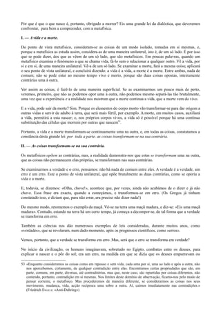 Por que é que o que nasce é, portanto, obrigado a morrer? Eis uma grande lei da dialéctica, que deveremos
confrontar, para bem a compreender, com a metafísica.
I. — A vida e a morte.
Do ponto de vista metafísico, consideram-se as coisas de um modo isolado, tomadas em si mesmas, e,
porque a metafísica as estuda assim, considera-as de uma maneira unilateral, isto é, de um só lado. É por isso
que se pode dizer, dos que as vêem de um só lado, que são metafísicos. Em poucas palavras, quando um
metafísico examina o fenómeno a que se chama vida, fá-lo sem o relacionar a qualquer outro. Vê a vida, por
si e em si, de uma maneira unilateral. Vê-a de um só lado. Se examinar a morte, fará a mesma coisa; aplicará
o seu ponto de vista unilateral, e concluirá dizendo: a vida é a vida, a morte é a morte. Entre ambas, nada de
comum; não se pode estar ao mesmo tempo vivo e morto, porque são duas coisas opostas, inteiramente
contrárias uma à outra.
Ver assim as coisas, é fazê-lo de uma maneira superficial. Se as examinarmos um pouco mais de perto,
veremos, primeiro, que não as podemos opor uma à outra, não podemos mesmo separá-las tão brutalmente,
uma vez que a experiência e a realidade nos mostram que a morte continua a vida, que a morte vem do vivo.
E a vida, pode sair da morte? Sim. Porque os elementos do corpo morto vão transformar-se para dar origem a
outras vidas e servir de adubo à terra, que será mais fértil, por exemplo. A morte, em muitos casos, auxiliará
a vida, permitirá a esta nascer; e, nos próprios corpos vivos, a vida só é possível porque há uma contínua
substituição das células que morrem por outras que nascem53
.
Portanto, a vida e a morte transformam-se continuamente uma na outra, e, em todas as coisas, constatamos a
constância desta grande lei: por toda a parte, as coisas transformam-se na sua contrária.
II. — As coisas transformam-se na sua contrária.
Os metafísicos opõem as contrárias, mas, a realidade demonstra-nos que estas se transformam uma na outra,
que as coisas não permanecem elas próprias, se transformam nas suas contrárias.
Se examinarmos a verdade e o erro, pensamos: não há nada de comum entre eles. A verdade é a verdade, um
erro é um erro. Este o ponto de vista unilateral, que opõe brutalmente as duas contrárias, como se oporia a
vida e a morte.
E, todavia, se dizemos: «Olha, chove!», acontece que, por vezes, ainda não acabámos de o dizer e já não
chove. Essa frase era exacta, quando a começámos, e transformou-se em erro. (Os Gregos já tinham
constatado isso, e diziam que, para não errar, era preciso não dizer nada!)
Do mesmo modo, retomemos o exemplo da maçã. Vê-se na terra uma maçã madura, e diz-se: «Eis uma maçã
madura». Contudo, estando na terra há um certo tempo, já começa a decompor-se, de tal forma que a verdade
se transforma em erro.
Também as ciências nos dão numerosos exemplos de leis consideradas, durante muitos anos, como
«verdades», que se revelaram, num dado momento, após os progressos científicos, como «erros».
Vemos, portanto, que a verdade se transforma em erro. Mas, será que o erro se transforma em verdade?
No início da civilização, os homens imaginavam, sobretudo no Egipto, combates entre os deuses, para
explicar o nascer e o pôr do sol; era um erro, na medida em que se dizia que os deuses empurravam ou
53 «Enquanto consideramos as coisas como em repouso e sem vida, cada uma por si, uma ao lado e após a outra, não
nos apercebemos, certamente, de qualquer contradição entre elas. Encontramos certas propriedades que são, em
parte, comuns, em parte, diversas, até contraditórias, mas que, neste caso, são repartidas por coisas diferentes, não
contendo, portanto, contradição em si mesmas. Nos limites deste domínio de observação, ficamo-nos pelo modo de
pensar corrente, o metafísico. Mas procederemos de maneira diferente, se considerarmos as coisas nos seus
movimento, mudança, vida, acção recíproca uma sobre a outra. Aí, caímos imediatamente nas contradições.»
(Fríedrích ENGELS: «Anti-Duhring»)
 