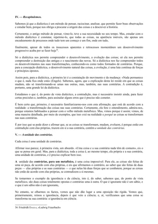 IV. — Recapitulemos.
Sabemos já que a dialéctica é um método de pensar, raciocinar, analisar, que permite fazer boas observações
e estudar bem, porque nos obriga a procurar a origem das coisas e a descrever a história.
Certamente, o antigo método de pensar, vimo-lo, teve a sua necessidade no seu tempo. Mas, estudar com o
método dialéctico é constatar, repetimo-lo, que todas as coisas, na aparência imóveis, são apenas um
encadeamento de processos onde tudo tem um começo e um fim, onde em tudo,
finalmente, apesar de todos os insucessos aparentes e retrocessos momentâneo um desenvolvimento
progressivo acaba por se fazer hoje56
.
Só a dialéctica nos permite compreender o desenvolvimento, a evolução das coisas; só ela nos permite
compreender a destruição das antigas e o nascimento das novas. Só a dialéctica nos faz compreender todos
os desenvolvimentos nas suas transformações, conhecendo-os como todos formados de contrárias. Porque,
para a concepção dialéctica, o desenvolvimento natural das coisas, a evolução, é uma luta contínua de forças
e princípios opostos.
Assim pois, para a dialéctica, a primeira lei é a constatação do movimento e da mudança: «Nada permanece
o que é, nada fica onde está» (Engels). Sabemos, agora, que a explicação desta lei reside em que as coisas
mudam, não só transformando-se umas nas outras, mas, também, nas suas contrárias. A contradição é,
portanto, uma grande lei da dialéctica.
Estudámos o que é, do ponto de vista dialéctico, a contradição, mas é necessário insistir ainda, para fazer
certas precisões e, também, para assinalar alguns erros que é preciso não cometer.
É bem certo que, primeiro, é necessário familiarizarmo-nos com esta afirmação, que está de acordo com a
realidade: a transformação das coisas nas suas contrárias. Certamente, ela fere o entendimento, admira-nos,
porque estamos habituados a pensar com o velho método metafísico. Mas, vimos porque é assim; vimos, de
uma maneira detalhada, por meio de exemplos, que isso está na realidade e porquê as coisas se transformam
nas suas contrárias.
É por isso que se pode dizer e afirmar que, se as coisas se transformam, mudam, evoluem, é porque estão em
contradição com elas próprias, trazem em si a sua contrária, contêm a unidade das contrárias.
V. — A unidade das contrárias.
Cada coisa é uma unidade de contrárias.
Afirmar isso parece, à primeira vista, um absurdo. «Uma coisa e a sua contrária nada têm de comum», eis o
que se pensa em geral. Mas, para a dialéctica, toda a coisa é, ao mesmo tempo, ela própria e a sua contrária,
uma unidade de contrárias, e é preciso explicar bem isso.
A unidade das contrárias, para um metafísico, é uma coisa impossível: Para ele, as coisas são feitas de
uma só peça, de acordo com elas próprias, e eis que afirmamos o contrário, ao saber que são feitas de duas
peças — elas próprias e as suas contrárias — e que nelas há duas forças que se combatem, porque as coisas
não estão de acordo com elas próprias, se contradizem a si mesmas.
Se tomarmos o exemplo da ignorância e da ciência, isto é, do saber, sabemos que, do ponto de vista
metafísico, são duas coisas totalmente opostas e contrárias uma à outra. O que é ignorante não é um sábio, e
o que é um sábio não é um ignorante,
No entanto, se olharmos os factos, vemos que não dão lugar a uma oposição tão rígida. Vemos que,
primeiramente, reinou a ignorância, depois é que veio a ciência; e, aí, verificamos que uma coisa se
transforma na sua contrária: a ignorância em ciência.
56 Friedridh ENGELS, «Ludwig Feuerbach»
 