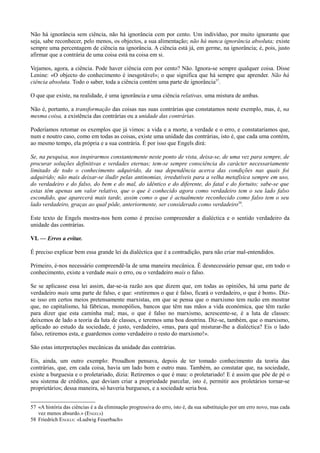 Não há ignorância sem ciência, não há ignorância cem por cento. Um indivíduo, por muito ignorante que
seja, sabe reconhecer, pelo menos, os objectos, a sua alimentação; não há nunca ignorância absoluta; existe
sempre uma percentagem de ciência na ignorância. A ciência está já, em germe, na ignorância; é, pois, justo
afirmar que a contrária de uma coisa está na coisa em si.
Vejamos, agora, a ciência. Pode haver ciência cem por cento? Não. Ignora-se sempre qualquer coisa. Disse
Lenine: «O objecto do conhecimento é inesgotável»; o que significa que há sempre que aprender. Não há
ciência absoluta. Todo o saber, toda a ciência contém uma parte de ignorância57
.
O que que existe, na realidade, é uma ignorância e uma ciência relativas, uma mistura de ambas.
Não é, portanto, a transformação das coisas nas suas contrárias que constatamos neste exemplo, mas, é, na
mesma coisa, a existência das contrárias ou a unidade das contrárias.
Poderíamos retomar os exemplos que já vimos: a vida e a morte, a verdade e o erro, e constataríamos que,
num e noutro caso, como em todas as coisas, existe uma unidade das contrárias, isto é, que cada uma contém,
ao mesmo tempo, ela própria e a sua contrária. É por isso que Engels dirá:
Se, na pesquisa, nos inspirarmos constantemente neste ponto de vista, deixa-se, de uma vez para sempre, de
procurar soluções definitivas e verdades eternas; tem-se sempre consciência do carácter necessariamente
limitado de todo o conhecimento adquirido, da sua dependência acerca das condições nas quais foi
adquirido; não mais deixar-se iludir pelas antinomias, irredutíveis para a velha metafísica sempre em uso,
do verdadeiro e do falso, do bem e do mal, do idêntico e do diferente, do fatal e do fortuito; sabe-se que
estas têm apenas um valor relativo, que o que é conhecido agora como verdadeiro tem o seu lado falso
escondido, que aparecerá mais tarde, assim como o que é actualmente reconhecido como falso tem o seu
lado verdadeiro, graças ao qual pôde, anteriormente, ser considerado como verdadeiro58
.
Este texto de Engels mostra-nos bem como é preciso compreender a dialéctica e o sentido verdadeiro da
unidade das contrárias.
VI. — Erros a evitar.
É preciso explicar bem essa grande lei da dialéctica que é a contradição, para não criar mal-entendidos.
Primeiro, é-nos necessário compreendê-la de uma maneira mecânica. É desnecessário pensar que, em todo o
conhecimento, existe a verdade mais o erro, ou o verdadeiro mais o falso.
Se se aplicasse essa lei assim, dar-se-ia razão aos que dizem que, em todas as opiniões, há uma parte de
verdadeiro mais uma parte de falso, e que: «retiremos o que é falso, ficará o verdadeiro, o que é bom». Diz-
se isso em certos meios pretensamente marxistas, em que se pensa que o marxismo tem razão em mostrar
que, no capitalismo, há fábricas, monopólios, bancos que têm nas mãos a vida económica, que têm razão
para dizer que esta caminha mal; mas, o que é falso no marxismo, acrescente-se, é a luta de classes:
deixemos de lado a teoria da luta de classes, e teremos uma boa doutrina. Diz-se, também, que o marxismo,
aplicado ao estudo da sociedade, é justo, verdadeiro, «mas, para quê misturar-lhe a dialéctica? Eis o lado
falso, retiremos esta, e guardemos como verdadeiro o resto do marxismo!».
São estas interpretações mecânicas da unidade das contrárias.
Eis, ainda, um outro exemplo: Proudhon pensava, depois de ter tomado conhecimento da teoria das
contrárias, que, em cada coisa, havia um lado bom e outro mau. Também, ao constatar que, na sociedade,
existe a burguesia e o proletariado, dizia: Retiremos o que é mau: o proletariado! E é assim que põe de pé o
seu sistema de créditos, que deviam criar a propriedade parcelar, isto é, permitir aos proletários tornar-se
proprietários; dessa maneira, só haveria burgueses, e a sociedade seria boa.
57 «A história das ciências é a da eliminação progressiva do erro, isto é, da sua substituição por um erro novo, mas cada
vez menos absurdo.» (ENGELS)
58 Friedrich ENGELS: «Ludwig Feuerbach»
 