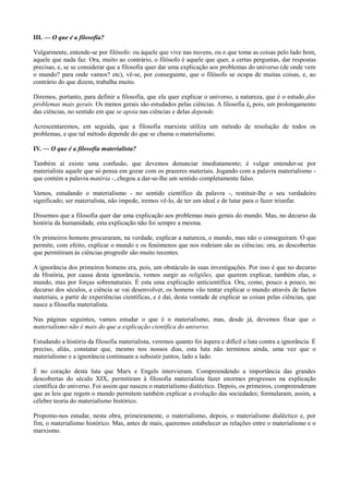 III. — O que é a filosofia?
Vulgarmente, entende-se por filósofo: ou àquele que vive nas nuvens, ou o que toma as coisas pelo lado bom,
aquele que nada faz. Ora, muito ao contrário, o filósofo é aquele que quer, a certas perguntas, dar respostas
precisas, e, se se considerar que a filosofia quer dar uma explicação aos problemas do universo (de onde vem
o mundo? para onde vamos? etc), vê-se, por conseguinte, que o filósofo se ocupa de muitas coisas, e, ao
contrário do que dizem, trabalha muito.
Diremos, portanto, para definir a filosofia, que ela quer explicar o universo, a natureza, que é o estudo dos
problemas mais gerais. Os menos gerais são estudados pelas ciências. A filosofia é, pois, um prolongamento
das ciências, no sentido em que se apoia nas ciências e delas depende.
Acrescentaremos, em seguida, que a filosofia marxista utiliza um método de resolução de todos os
problemas, e que tal método depende do que se chama o materialismo.
IV. — O que é a filosofia materialista?
Também aí existe uma confusão, que devemos denunciar imediatamente; é vulgar entender-se por
materialista aquele que só pensa em gozar com os prazeres materiais. Jogando com a palavra materialismo -
que contém a palavra matéria -, chegou a dar-se-lhe um sentido completamente falso.
Vamos, estudando o materialismo - no sentido científico da palavra -, restituir-lhe o seu verdadeiro
significado; ser materialista, não impede, iremos vê-lo, de ter um ideal e de lutar para o fazer triunfar.
Dissemos que a filosofia quer dar uma explicação aos problemas mais gerais do mundo. Mas, no decurso da
história da humanidade, esta explicação não foi sempre a mesma.
Os primeiros homens procuraram, na verdade, explicar a natureza, o mundo, mas não o conseguiram. O que
permite, com efeito, explicar o mundo e os fenómenos que nos rodeiam são as ciências; ora, as descobertas
que permitiram às ciências progredir são muito recentes.
A ignorância dos primeiros homens era, pois, um obstáculo às suas investigações. Por isso é que no decurso
da História, por causa desta ignorância, vemos surgir as religiões, que querem explicar, também elas, o
mundo, mas por forças sobrenaturais. É esta uma explicação anticientífica. Ora, como, pouco a pouco, no
decurso dos séculos, a ciência se vai desenvolver, os homens vão tentar explicar o mundo através de factos
materiais, a partir de experiências científicas, e é daí, desta vontade de explicar as coisas pelas ciências, que
nasce a filosofia materialista.
Nas páginas seguintes, vamos estudar o que é o materialismo, mas, desde já, devemos fixar que o
materialismo não é mais do que a explicação científica do universo.
Estudando a história da filosofia materialista, veremos quanto foi áspera e difícil a luta contra a ignorância. É
preciso, aliás, constatar que, mesmo nos nossos dias, esta luta não terminou ainda, uma vez que o
materialismo e a ignorância continuam a subsistir juntos, lado a lado.
É no coração desta luta que Marx e Engels intervieram. Compreendendo a importância das grandes
descobertas do século XIX, permitiram à filosofia materialista fazer enormes progressos na explicação
científica do universo. Foi assim que nasceu o materialismo dialéctico. Depois, os primeiros, compreenderam
que as leis que regem o mundo permitem também explicar a evolução das sociedades; formularam, assim, a
célebre teoria do materialismo histórico.
Propomo-nos estudar, nesta obra, primeiramente, o materialismo, depois, o materialismo dialéctico e, por
fim, o materialismo histórico. Mas, antes de mais, queremos estabelecer as relações entre o materialismo e o
marxismo.
 