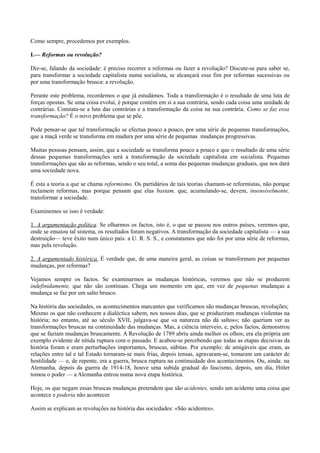Como sempre, procedemos por exemplos.
I.— Reformas ou revolução?
Diz-se, falando da sociedade: é preciso recorrer a reformas ou fazer a revolução? Discute-se para saber se,
para transformar a sociedade capitalista numa socialista, se alcançará esse fim por reformas sucessivas ou
por uma transformação brusca: a revolução.
Perante este problema, recordemos o que já estudámos. Toda a transformação é o resultado de uma luta de
forças opostas. Se uma coisa evolui, é porque contém em si a sua contrária, sendo cada coisa uma unidade de
contrárias. Constata-se a luta das contrárias e a transformação da coisa na sua contrária. Como se faz essa
transformação? É o novo problema que se põe.
Pode pensar-se que tal transformação se efectua pouco a pouco, por uma série de pequenas transformações,
que a maçã verde se transforma em madura por uma série de pequenas mudanças progressivas.
Muitas pessoas pensam, assim, que a sociedade se transforma pouco a pouco e que o resultado de uma série
dessas pequenas transformações será a transformação da sociedade capitalista em socialista. Pequenas
transformações que são as reformas, sendo o seu total, a soma das pequenas mudanças graduais, que nos dará
uma sociedade nova.
É esta a teoria a que se chama reformismo. Os partidários de tais teorias chamam-se reformistas, não porque
reclamem reformas, mas porque pensam que elas bastam, que, acumulando-se, devem, insensivelmente,
transformar a sociedade.
Examinemos se isso é verdade:
1. A argumentação política. Se olharmos os factos, isto é, o que se passou nos outros países, veremos que,
onde se ensaiou tal sistema, os resultados foram negativos. A transformação da sociedade capitalista — a sua
destruição— teve êxito num único país: a U. R. S. S., e constatamos que não foi por uma série de reformas,
mas pela revolução.
2. A argumentado histórica. É verdade que, de uma maneira geral, as coisas se transformam por pequenas
mudanças, por reformas?
Vejamos sempre os factos. Se examinarmos as mudanças históricas, veremos que não se produzem
indefinidamente, que não são contínuas. Chega um momento em que, em vez de pequenas mudanças a
mudança se faz por um salto brusco.
Na história das sociedades, os acontecimentos marcantes que verificamos são mudanças bruscas, revoluções;
Mesmo os que não conhecem a dialéctica sabem, nos nossos dias, que se produziram mudanças violentas na
história; no entanto, até ao século XVII, julgava-se que «a natureza não dá saltos»; não queriam ver as
transformações bruscas na continuidade das mudanças. Mas, a ciência interveio, e, pelos factos, demonstrou
que se faziam mudanças bruscamente. A Revolução de 1789 abriu ainda melhor os olhos; era ela própria um
exemplo evidente de nítida ruptura com o passado. E acabou-se percebendo que todas as etapas decisivas da
história foram e eram perturbações importantes, bruscas, súbitas. Por exemplo: de amigáveis que eram, as
relações entre tal e tal Estado tornaram-se mais frias, depois tensas, agravaram-se, tomaram um carácter de
hostilidade — e, de repente, era a guerra, brusca ruptura na continuidade dos acontecimentos. Ou, ainda: na
Alemanha, depois da guerra de 1914-18, houve uma subida gradual do fascismo, depois, um dia, Hitler
tomou o poder — a Alemanha entrou numa nova etapa histórica.
Hoje, os que negam essas bruscas mudanças pretendem que são acidentes, sendo um acidente uma coisa que
acontece e poderia não acontecer.
Assim se explicam as revoluções na história das sociedades: «São acidentes».
 