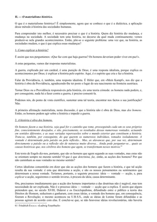 II. — O materialismo histórico.
O que é o materialismo histórico? É simplesmente, agora que se conhece o que é a dialéctica, a aplicação
desse método à história das sociedades humanas.
Para compreender isto melhor, é necessário precisar o que é a história. Quem diz história diz mudança, e
mudança na sociedade. A sociedade tem uma história, no decurso da qual muda continuamente; vemos
produzir-se nela grandes acontecimentos. Então, põe-se o seguinte problema: uma vez que, na história, as
sociedades mudam, o que é que explica essas mudanças?
1. Como explicar a história?
É assim que nos perguntamos: «Que faz com que haja guerras? Os homens deveriam poder viver em paz!».
A estas perguntas, vamos dar respostas materialistas.
A guerra, explicada por um cardeal, é uma punição de Deus; é uma resposta idealista, porque explica os
acontecimentos por Deus; é explicar a história pelo espírito. Aqui, é o espírito que cria e faz a história.
Falar da Providência, é, também, uma resposta idealista. É Hitler que, em «Mein Kampf», nos diz que a
história é obra da Providência, agradecendo-lhe ter posto o lugar do seu nascimento na fronteira austríaca.
Tornar Deus ou a Providência responsáveis pela história, eis uma teoria cómoda: os homens nada podem, e,
por conseguinte, nada há a fazer contra a guerra, é preciso consenti-la.
Podemos nós, do ponto de vista científico, sustentar uma tal teoria, encontrar nos factos a sua justificação?
Não.
A primeira afirmação materialista, nesta discussão, é que a história não é obra de Deus, mas dos homens.
Então, os homens podem agir sobre a história e impedir a guerra.
2. A história é obra dos homens.
Os homens fazem a sua história, seja qual for o caminho que tome, prosseguindo cada um os seus próprios
fins, conscientemente desejados, e são, precisamente, os resultados dessas numerosas vontades, actuando
em sentidos diferentes, e as suas variadas repercussões sobre o mundo exterior que constituem a história.
Trata-se, também, por conseguinte, do que querem os numerosos indivíduos, tomados isoladamente. A
vontade é determinada pela paixão ou pela reflexão... Mas, as alavancas que, por sua vez, determinam
directamente a paixão ou a reflexão são de natureza muito diversa... Ainda pode perguntar-se... quais as
causas históricas que, nos cérebros dos homens que agem, se transformam nesses motivos.61
Este texto de Engels diz-nos, portanto, que são os homens que agem segundo as suas vontades, mas estas não
se orientam sempre no mesmo sentido! O que é que determina, faz, então, as acções dos homens? Por que
não caminham as suas vontades no mesmo sentido?
Certos idealistas consentirão em dizer que são as acções dos homens que fazem a história, e que tal acção
resulta da sua vontade: é esta que determina a acção, e são os nossos pensamentos ou sentimentos que
determinam a nossa vontade. Teríamos, portanto, o seguinte processo: ideia — vontade — acção, e, para
explicar a acção, seguiremos o sentido inverso, à procura da ideia, causa determinante.
Ora, precisamos imediatamente que a acção dos homens importantes e das doutrinas não é negável, mas tem
necessidade de ser explicada. Não é o processo ideia — vontade — acção que a explica. É assim que alguns
pretendem que, no século XVIII, Diderot e os Enciclopedistas, difundindo entre o público a teoria dos
Direitos do Homem, seduziram e ganharam, com essas ideias, a vontade dos homens que, em consequência,
fizeram a Revolução; o mesmo aconteceu na U.R.S.S., onde as ideias de Lenine foram difundidas e as
pessoas agiram de acordo com elas. E conclui-se que, se não houvesse ideias revolucionárias, não haveria
61 Friedrich ENGELS: «Ludwig Feuerbach»
 