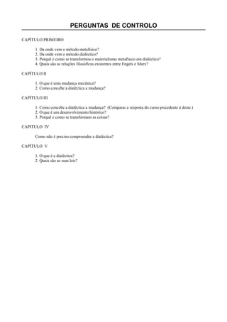 PERGUNTAS DE CONTROLO
CAPÍTULO PRIMEIRO
1. Da onde vem o método metafísico?
2. Da onde vem o método dialéctico?
3. Porquê e como se transformou o materialismo metafísico em dialéctico?
4. Quais são as relações filosóficas existentes entre Engels e Marx?
CAPÍTULO II
1. O que é uma mudança mecânica?
2. Como concebe a dialéctica a mudança?
CAPÍTULO III
1. Como concebe a dialéctica a mudança? (Comparar a resposta do curso precedente à deste.)
2. O que é um desenvolvimento histórico?
3. Porquê e como se transformam as coisas?
CAPITULO IV
Como não é preciso compreender a dialéctica?
CAPÍTULO V
1. O que é a dialéctica?
2. Quais são as suas leis?
 