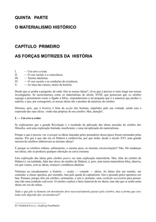 QUINTA PARTE
O MATERIALISMO HISTÓRICO
CAPÍTULO PRIMEIRO
AS FORÇAS MOTRIZES DA HISTÓRIA
I. — Um erro a evitar.
II. — O «ser social» e a consciência.
III. — Teorias idealistas.
IV. — O «ser social» e as condições de existência.
V. — As lutas das classes, motor da história.
Desde que se ponha a pergunta: de onde vêm as nossas ideias?, vê-se que é preciso ir mais longe nas nossas
investigações. Se raciocinarmos como os materialistas do século XVIII, que pensavam que «o cérebro
segrega o pensamento como o fígado a bílis», responderemos a tal pergunta que é a natureza que produz o
espírito, e que, por conseguinte, as nossas ideias são o produto da natureza, do cérebro.
Diremos, pois, que à história é feita da acção dos homens, impelidos pela sua vontade, sendo esta a
expressão das suas ideias, vindo elas próprias do seu cérebro. Mas, atenção!.
I. — Um erro a evitar.
Se explicarmos que a grande Revolução é o resultado da aplicação das ideias nascidas do cérebro dos
filósofos, será uma explicação limitada, insuficiente, e uma má aplicação do materialismo.
Porque o que é preciso ver, é porquê as ideias lançadas pelos pensadores dessa época foram retomadas pelas
massas. Por que é que não era só Diderot a conhecê-las, por que razão, desde o século XVI, uma grande
maioria de cérebros elaboravam as mesmas ideias?
É porque os cérebros tinham, subitamente, o mesmo peso, as mesmas circunvoluções? Não. Há mudanças
nas ideias, não se produziu qualquer alteração na caixa craniana.
Esta explicação das ideias pelo cérebro parece ser uma explicação materialista. Mas, falar do cérebro de
Diderot é, na realidade, falar das ideias do cérebro de Diderot; é, pois, uma teoria materialista falsa, abusiva,
em que vemos, com as ideias, renascer a tendência idealista.
Voltemos ao encadeamento: a história — acção — vontade — ideias. As ideias têm um sentido, um
conteúdo: a classe operária, por exemplo, luta pela queda do capitalismo. Isto é pensado pelos operários em
luta. Pensam, porque têm um cérebro, certamente, e este é, portanto, uma condição necessária para pensar;
mas não uma condição suficiente. O cérebro explica o facto material de ter ideias, mas não que se tenha umas
ideias em vez de outras.
Tudo o que põe os homens em movimento deve necessariamente passar pelo cérebro, mas a forma que isso
toma nele depende das circunstâncias63
.
63 Friedrich ENGELS: «Ludwig Feuerbach»
 
