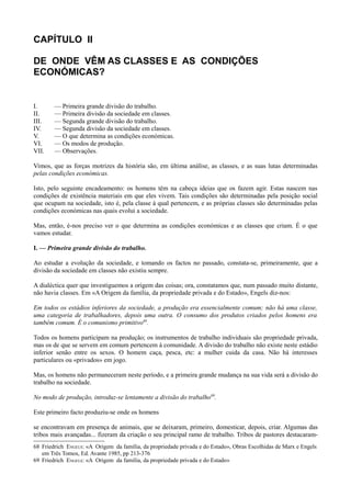 CAPÍTULO II
DE ONDE VÊM AS CLASSES E AS CONDIÇÕES
ECONÓMICAS?
I. — Primeira grande divisão do trabalho.
II. — Primeira divisão da sociedade em classes.
III. — Segunda grande divisão do trabalho.
IV. — Segunda divisão da sociedade em classes.
V. — O que determina as condições económicas.
VI. — Os modos de produção.
VII. — Observações.
Vimos, que as forças motrizes da história são, em última análise, as classes, e as suas lutas determinadas
pelas condições económicas.
Isto, pelo seguinte encadeamento: os homens têm na cabeça ideias que os fazem agir. Estas nascem nas
condições de existência materiais em que eles vivem. Tais condições são determinadas pela posição social
que ocupam na sociedade, isto é, pela classe à qual pertencem, e as próprias classes são determinadas pelas
condições económicas nas quais evolui a sociedade.
Mas, então, é-nos preciso ver o que determina as condições económicas e as classes que criam. É o que
vamos estudar.
I. — Primeira grande divisão do trabalho.
Ao estudar a evolução da sociedade, e tomando os factos no passado, constata-se, primeiramente, que a
divisão da sociedade em classes não existiu sempre.
A dialéctica quer que investiguemos a origem das coisas; ora, constatamos que, num passado muito distante,
não havia classes. Em «A Origem da família, da propriedade privada e do Estado», Engels diz-nos:
Em todos os estádios inferiores da sociedade, a produção era essencialmente comum; não há uma classe,
uma categoria de trabalhadores, depois uma outra. O consumo dos produtos criados pelos homens era
também comum. É o comunismo primitivo68
.
Todos os homens participam na produção; os instrumentos de trabalho individuais são propriedade privada,
mas os de que se servem em comum pertencem à comunidade. A divisão do trabalho não existe neste estádio
inferior senão entre os sexos. O homem caça, pesca, etc: a mulher cuida da casa. Não há interesses
particulares ou «privados» em jogo.
Mas, os homens não permaneceram neste período, e a primeira grande mudança na sua vida será a divisão do
trabalho na sociedade.
No modo de produção, introduz-se lentamente a divisão do trabalho69
.
Este primeiro facto produziu-se onde os homens
se encontravam em presença de animais, que se deixaram, primeiro, domesticar, depois, criar. Algumas das
tribos mais avançadas... fizeram da criação o seu principal ramo de trabalho. Tribos de pastores destacaram-
68 Friedrich ENGELS: «A Origem da família, da propriedade privada e do Estado», Obras Escolhidas de Marx e Engels
em Três Tomos, Ed. Avante 1985, pp 213-376
69 Friedrich ENGELS: «A Origem da família, da propriedade privada e do Estado»
 
