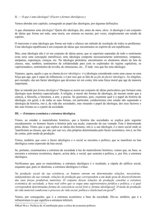 II. — O que é uma ideologia? (Factor e formas ideológicos.)
Vamos abordar este capítulo, consagrado ao papel das ideologias, por algumas definições.
A que chamamos uma ideologia? Quem diz ideologia, diz, antes de mais, ideia. A ideologia é um conjunto
de ideias que forma um todo, uma teoria, um sistema ou mesmo, por vezes, simplesmente um estado de
espírito.
O marxismo é uma ideologia que forma um todo e oferece um método de resolução de todos os problemas.
Uma ideologia republicana é um conjunto de ideias que encontramos no espírito de um republicano.
Mas, uma ideologia não é só um conjunto de ideias puras, que se suporiam separadas de todo o sentimento
(esta seria uma concepção metafísica); uma ideologia comporta necessariamente sentimentos, simpatias,
antipatias, esperanças, crenças, etc. Na ideologia proletária, encontramos os elementos ideais da luta de
classes, mas, também, sentimentos de solidariedade para com os explorados do regime capitalista, os
«aprisionados», sentimentos de revolta, de entusiasmo, etc... Ê tudo isso que faz uma ideologia.
Vejamos, agora, aquilo a que se chama factor ideológico: é a ideologia considerada como uma causa ou uma
força que age, que é capaz de influenciar, e é por isso que se fala da acção do factor ideológico. As religiões,
por exemplo, são um factor ideológico que devemos ter em conta; têm uma força moral que age de maneira
importante.
Que se entende por forma ideológica? Designa-se assim um conjunto de ideias particulares que formam uma
ideologia num domínio especializado. A religião, a moral são formas da ideologia, do mesmo modo que a
ciência, a filosofia, a literatura, a arte, a poesia. Se queremos, pois, examinar qual é o papel da história da
ideologia, em geral, e de todas as suas formas, em particular, conduziremos este estudo não separando a
ideologia da história, isto é, da vida das sociedades, mas situando o papel da ideologia, dos seus factores e
das suas formas na e a partir da sociedade.
III. — Estrutura económica e estrutura ideológica.
Vimos, ao estudar o materialismo histórico, que a história das sociedades se explica pelo seguinte
encadeamento: os homens fazem a história pela sua acção, expressão da sua vontade. Esta é determinada
pelas ideias. Vimos que o que explica as ideias dos homens, isto é, a sua ideologia, é o meio social onde se
'manifestam as classes, que são, por sua vez, elas próprias determinadas pelo factor económico, isto é, no fim
de contas, pelo modo de produção.
Vimos, também, que entre o factor ideológico e o social se encontra o político, que se manifesta na luta
ideológica como expressão da luta social.
Se, portanto, examinarmos a estrutura da sociedade à luz do materialismo histórico, vemos que, na base, se
encontra a estrutura económica, depois, acima dela, a social, que sustenta a política, e, por fim, a estrutura
ideológica.
Verificamos que, para os materialistas, a estrutura ideológica é o resultado, a cúpula do edifício social,
enquanto que, para os idealistas, a estrutura ideológica é a base.
Na produção social da sua existência, os homens entram em determinadas relações, necessárias,
independentes da sua vontade, relações de produção que correspondem a um dado grau de desenvolvimento
das suas forças produtivas materiais. O conjunto dessas relações de produção constitui a estrutura
económica da sociedade, a base real sobre que se ergue uma superestrutura jurídica e política, e à qual
correspondem determinadas formas de consciência social [isto é, formas ideológicas]. O modo de produção
da vida material condiciona o processo de vida social, política e intelectual em geral80
.
Vemos, por conseguinte, que é a estrutura económica a base da sociedade. Diz-se, também, que é a
infraestrutura (o que significa a estrutura inferior).
80Karl MARX: Prefácio da «Contribuição para a crítica da economia política»
 